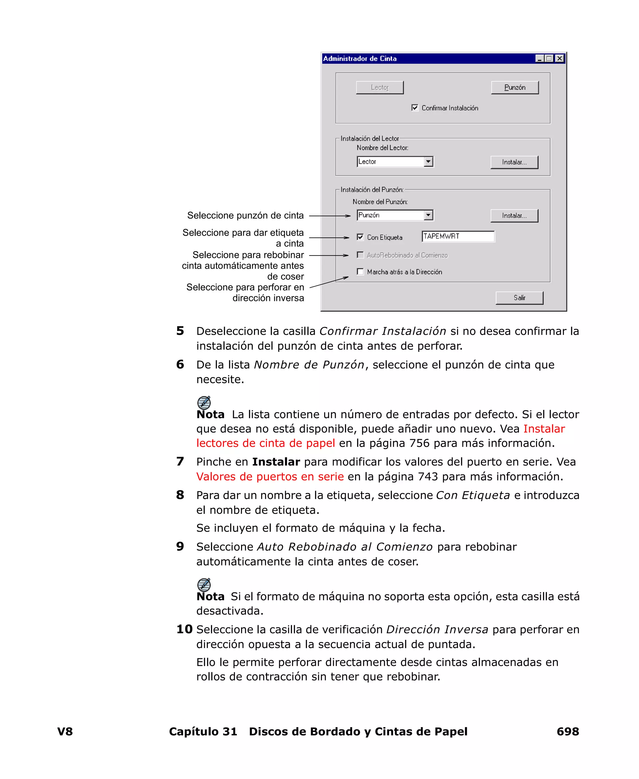 V8 Capítulo 31 Discos de Bordado y Cintas de Papel 698
5 Deseleccione la casilla Confirmar Instalación si no desea confirmar la
instalación del punzón de cinta antes de perforar.
6 De la lista Nombre de Punzón, seleccione el punzón de cinta que
necesite.
Nota La lista contiene un número de entradas por defecto. Si el lector
que desea no está disponible, puede añadir uno nuevo. Vea Instalar
lectores de cinta de papel en la página 756 para más información.
7 Pinche en Instalar para modificar los valores del puerto en serie. Vea
Valores de puertos en serie en la página 743 para más información.
8 Para dar un nombre a la etiqueta, seleccione Con Etiqueta e introduzca
el nombre de etiqueta.
Se incluyen el formato de máquina y la fecha.
9 Seleccione Auto Rebobinado al Comienzo para rebobinar
automáticamente la cinta antes de coser.
Nota Si el formato de máquina no soporta esta opción, esta casilla está
desactivada.
10 Seleccione la casilla de verificación Dirección Inversa para perforar en
dirección opuesta a la secuencia actual de puntada.
Ello le permite perforar directamente desde cintas almacenadas en
rollos de contracción sin tener que rebobinar.
Seleccione punzón de cinta
Seleccione para dar etiqueta
a cinta
Seleccione para rebobinar
cinta automáticamente antes
de coser
Seleccione para perforar en
dirección inversa
 