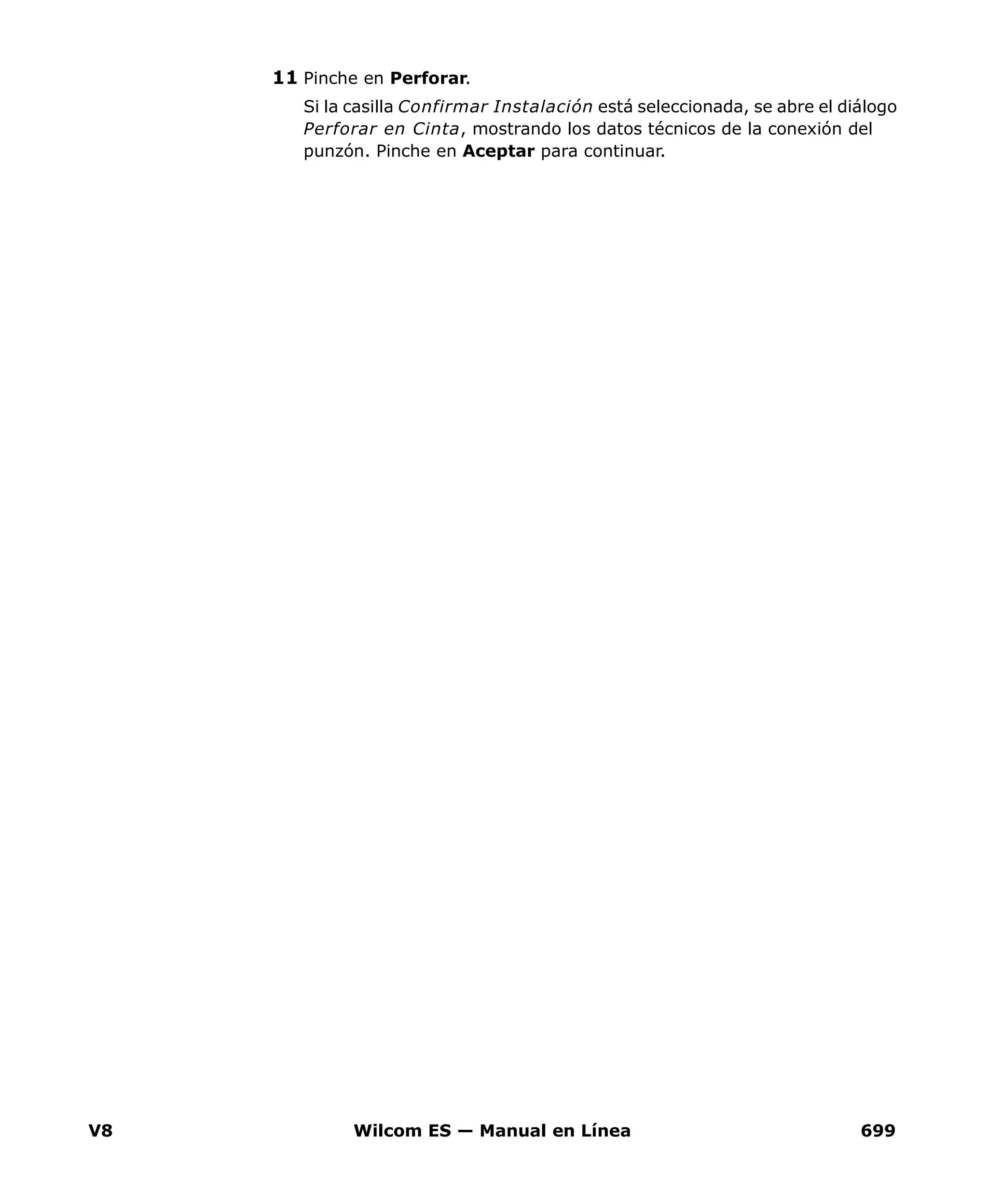 V8 Wilcom ES — Manual en Línea 699
11 Pinche en Perforar.
Si la casilla Confirmar Instalación está seleccionada, se abre el diálogo
Perforar en Cinta, mostrando los datos técnicos de la conexión del
punzón. Pinche en Aceptar para continuar.
 