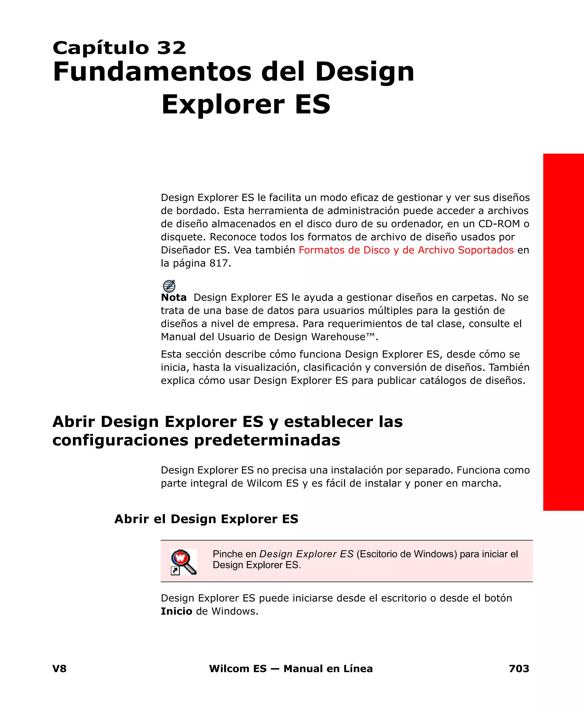 V8 Wilcom ES — Manual en Línea 703
Capítulo 32
Fundamentos del Design
Explorer ES
Design Explorer ES le facilita un modo eficaz de gestionar y ver sus diseños
de bordado. Esta herramienta de administración puede acceder a archivos
de diseño almacenados en el disco duro de su ordenador, en un CD-ROM o
disquete. Reconoce todos los formatos de archivo de diseño usados por
Diseñador ES. Vea también Formatos de Disco y de Archivo Soportados en
la página 817.
Nota Design Explorer ES le ayuda a gestionar diseños en carpetas. No se
trata de una base de datos para usuarios múltiples para la gestión de
diseños a nivel de empresa. Para requerimientos de tal clase, consulte el
Manual del Usuario de Design Warehouse™.
Esta sección describe cómo funciona Design Explorer ES, desde cómo se
inicia, hasta la visualización, clasificación y conversión de diseños. También
explica cómo usar Design Explorer ES para publicar catálogos de diseños.
Abrir Design Explorer ES y establecer las
configuraciones predeterminadas
Design Explorer ES no precisa una instalación por separado. Funciona como
parte integral de Wilcom ES y es fácil de instalar y poner en marcha.
Abrir el Design Explorer ES
Design Explorer ES puede iniciarse desde el escritorio o desde el botón
Inicio de Windows.
Pinche en Design Explorer ES (Escitorio de Windows) para iniciar el
Design Explorer ES.
 