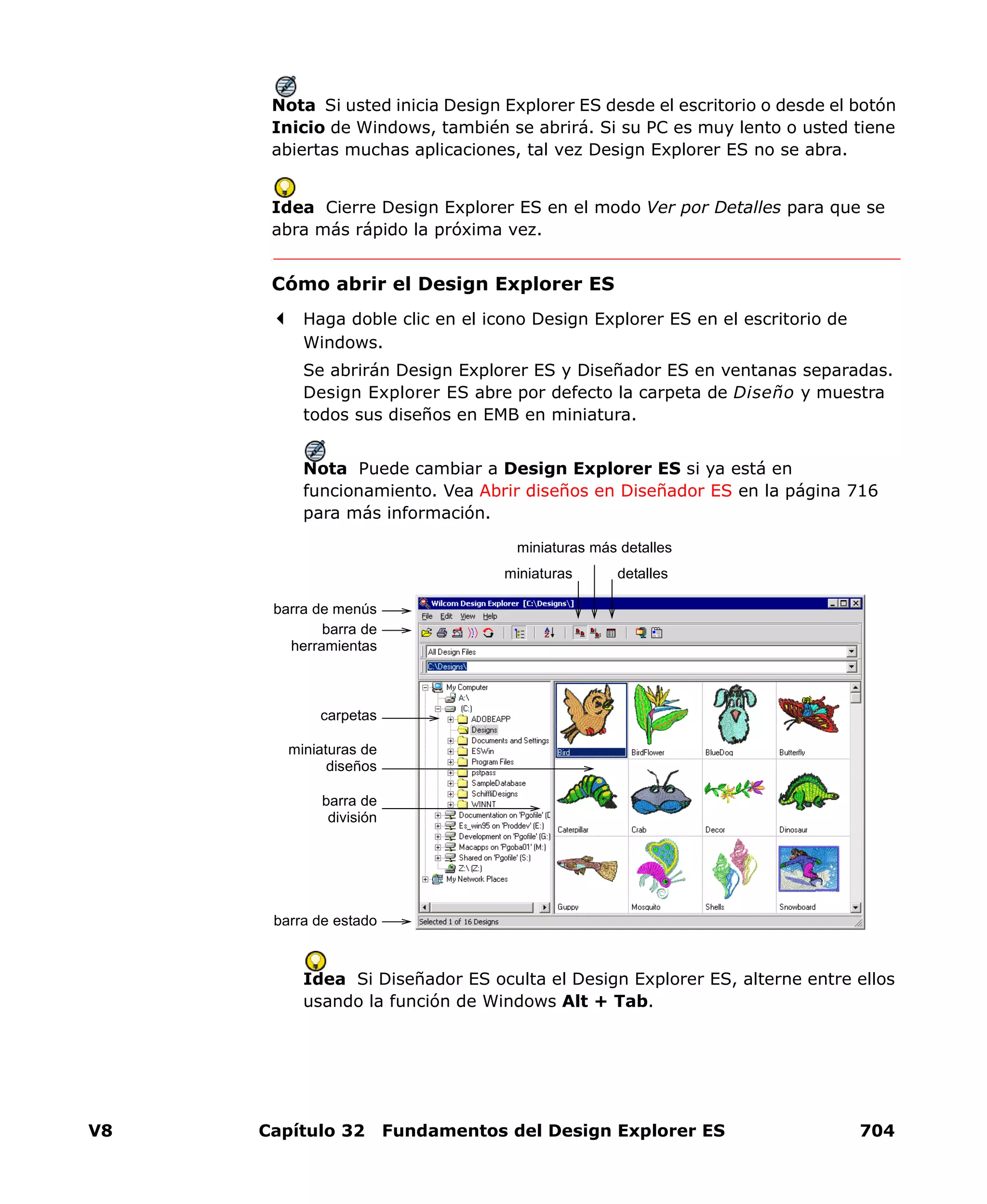 V8 Capítulo 32 Fundamentos del Design Explorer ES 704
Nota Si usted inicia Design Explorer ES desde el escritorio o desde el botón
Inicio de Windows, también se abrirá. Si su PC es muy lento o usted tiene
abiertas muchas aplicaciones, tal vez Design Explorer ES no se abra.
Idea Cierre Design Explorer ES en el modo Ver por Detalles para que se
abra más rápido la próxima vez.
Cómo abrir el Design Explorer ES
Haga doble clic en el icono Design Explorer ES en el escritorio de
Windows.
Se abrirán Design Explorer ES y Diseñador ES en ventanas separadas.
Design Explorer ES abre por defecto la carpeta de Diseño y muestra
todos sus diseños en EMB en miniatura.
Nota Puede cambiar a Design Explorer ES si ya está en
funcionamiento. Vea Abrir diseños en Diseñador ES en la página 716
para más información.
Idea Si Diseñador ES oculta el Design Explorer ES, alterne entre ellos
usando la función de Windows Alt + Tab.
miniaturas más detalles
detalles
carpetas
miniaturas de
diseños
barra de estado
barra de menús
barra de
división
barra de
herramientas
miniaturas
 