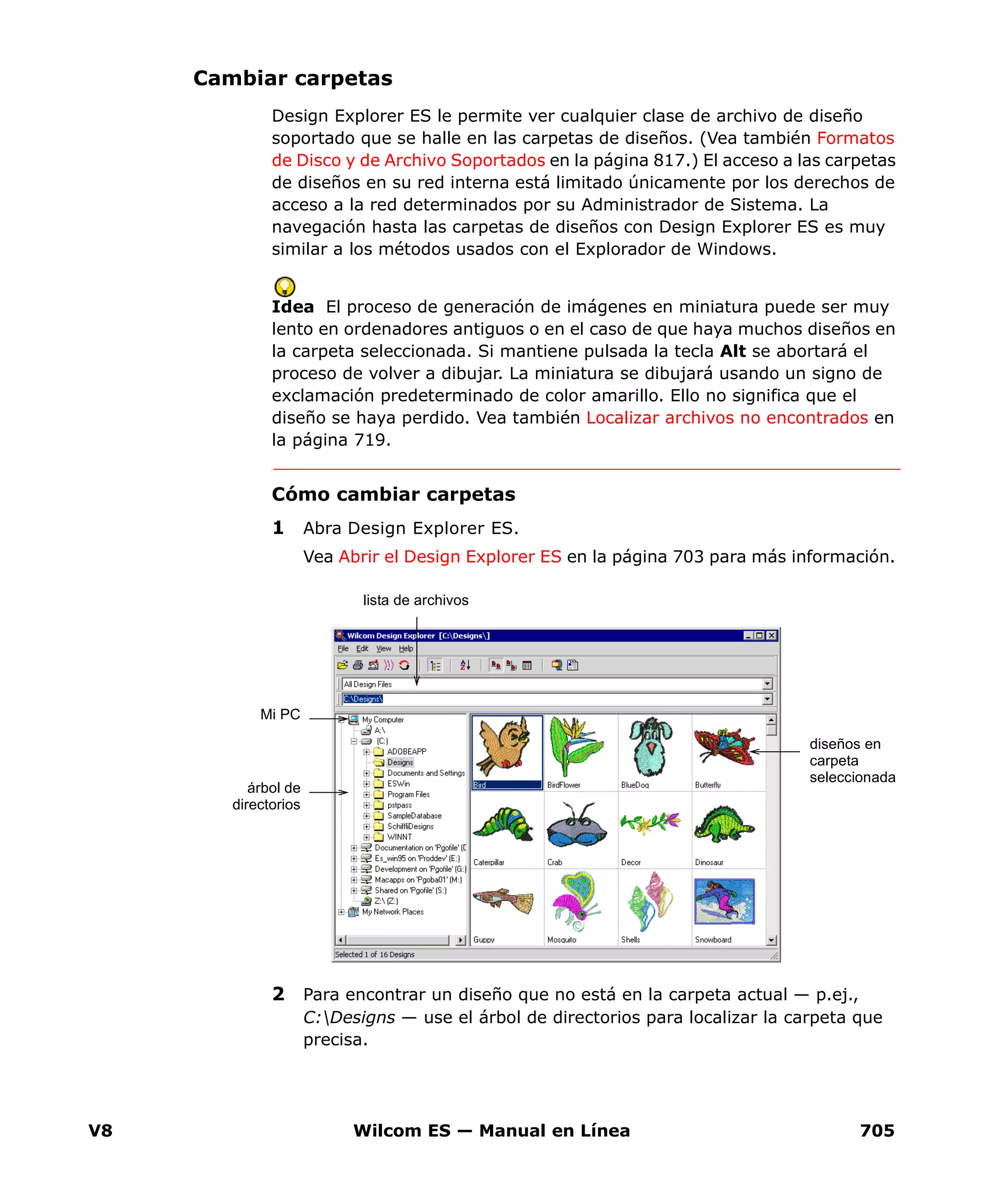 V8 Wilcom ES — Manual en Línea 705
Cambiar carpetas
Design Explorer ES le permite ver cualquier clase de archivo de diseño
soportado que se halle en las carpetas de diseños. (Vea también Formatos
de Disco y de Archivo Soportados en la página 817.) El acceso a las carpetas
de diseños en su red interna está limitado únicamente por los derechos de
acceso a la red determinados por su Administrador de Sistema. La
navegación hasta las carpetas de diseños con Design Explorer ES es muy
similar a los métodos usados con el Explorador de Windows.
Idea El proceso de generación de imágenes en miniatura puede ser muy
lento en ordenadores antiguos o en el caso de que haya muchos diseños en
la carpeta seleccionada. Si mantiene pulsada la tecla Alt se abortará el
proceso de volver a dibujar. La miniatura se dibujará usando un signo de
exclamación predeterminado de color amarillo. Ello no significa que el
diseño se haya perdido. Vea también Localizar archivos no encontrados en
la página 719.
Cómo cambiar carpetas
1 Abra Design Explorer ES.
Vea Abrir el Design Explorer ES en la página 703 para más información.
2 Para encontrar un diseño que no está en la carpeta actual — p.ej.,
C:Designs — use el árbol de directorios para localizar la carpeta que
precisa.
Mi PC
diseños en
carpeta
seleccionada
lista de archivos
árbol de
directorios
 