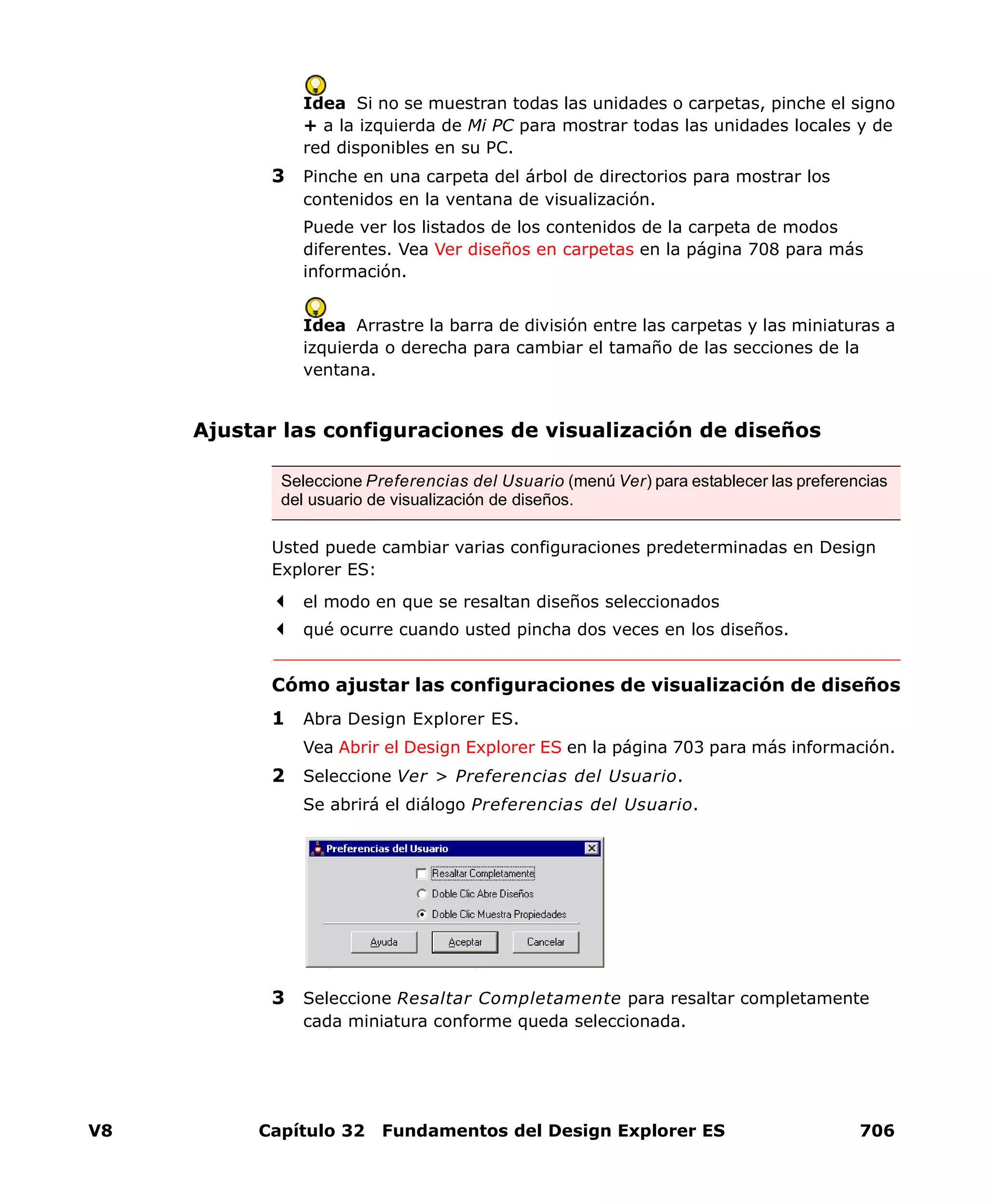 V8 Capítulo 32 Fundamentos del Design Explorer ES 706
Idea Si no se muestran todas las unidades o carpetas, pinche el signo
+ a la izquierda de Mi PC para mostrar todas las unidades locales y de
red disponibles en su PC.
3 Pinche en una carpeta del árbol de directorios para mostrar los
contenidos en la ventana de visualización.
Puede ver los listados de los contenidos de la carpeta de modos
diferentes. Vea Ver diseños en carpetas en la página 708 para más
información.
Idea Arrastre la barra de división entre las carpetas y las miniaturas a
izquierda o derecha para cambiar el tamaño de las secciones de la
ventana.
Ajustar las configuraciones de visualización de diseños
Usted puede cambiar varias configuraciones predeterminadas en Design
Explorer ES:
el modo en que se resaltan diseños seleccionados
qué ocurre cuando usted pincha dos veces en los diseños.
Cómo ajustar las configuraciones de visualización de diseños
1 Abra Design Explorer ES.
Vea Abrir el Design Explorer ES en la página 703 para más información.
2 Seleccione Ver > Preferencias del Usuario.
Se abrirá el diálogo Preferencias del Usuario.
3 Seleccione Resaltar Completamente para resaltar completamente
cada miniatura conforme queda seleccionada.
Seleccione Preferencias del Usuario (menú Ver) para establecer las preferencias
del usuario de visualización de diseños.
 