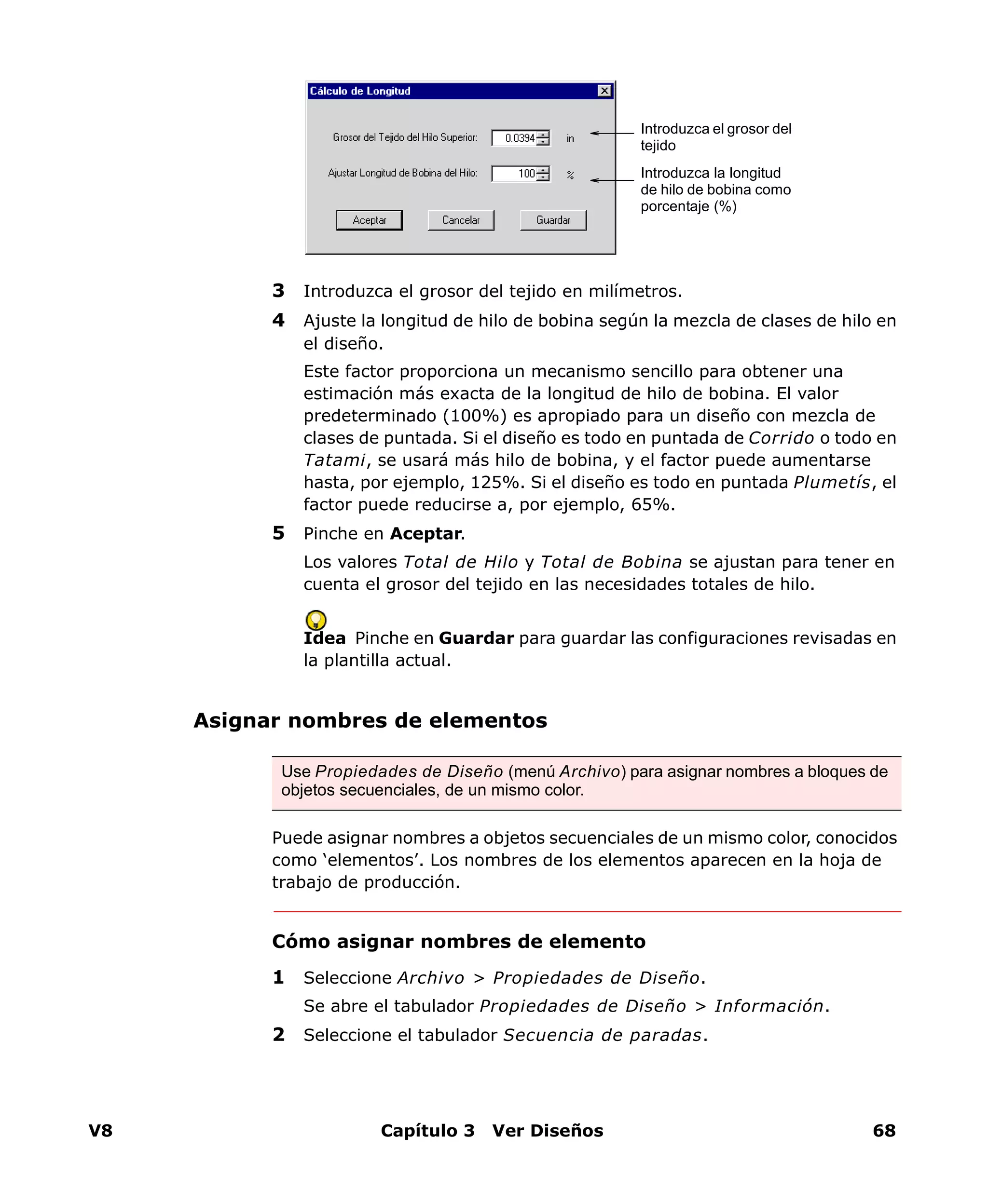 V8 Capítulo 3 Ver Diseños 68
3 Introduzca el grosor del tejido en milímetros.
4 Ajuste la longitud de hilo de bobina según la mezcla de clases de hilo en
el diseño.
Este factor proporciona un mecanismo sencillo para obtener una
estimación más exacta de la longitud de hilo de bobina. El valor
predeterminado (100%) es apropiado para un diseño con mezcla de
clases de puntada. Si el diseño es todo en puntada de Corrido o todo en
Tatami, se usará más hilo de bobina, y el factor puede aumentarse
hasta, por ejemplo, 125%. Si el diseño es todo en puntada Plumetís, el
factor puede reducirse a, por ejemplo, 65%.
5 Pinche en Aceptar.
Los valores Total de Hilo y Total de Bobina se ajustan para tener en
cuenta el grosor del tejido en las necesidades totales de hilo.
Idea Pinche en Guardar para guardar las configuraciones revisadas en
la plantilla actual.
Asignar nombres de elementos
Puede asignar nombres a objetos secuenciales de un mismo color, conocidos
como ‘elementos’. Los nombres de los elementos aparecen en la hoja de
trabajo de producción.
Cómo asignar nombres de elemento
1 Seleccione Archivo > Propiedades de Diseño.
Se abre el tabulador Propiedades de Diseño > Información.
2 Seleccione el tabulador Secuencia de paradas.
Introduzca el grosor del
tejido
Introduzca la longitud
de hilo de bobina como
porcentaje (%)
Use Propiedades de Diseño (menú Archivo) para asignar nombres a bloques de
objetos secuenciales, de un mismo color.
 
