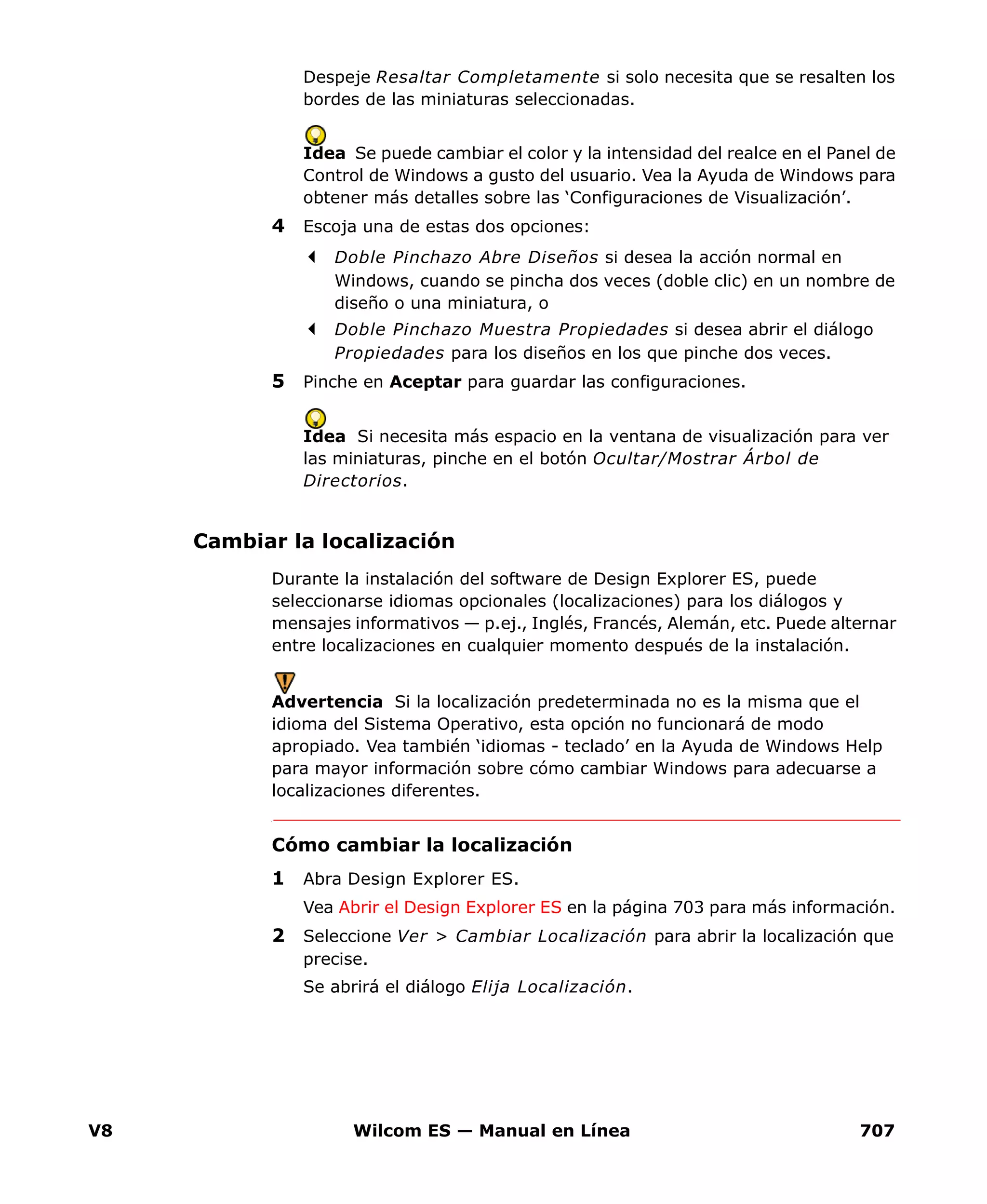 V8 Wilcom ES — Manual en Línea 707
Despeje Resaltar Completamente si solo necesita que se resalten los
bordes de las miniaturas seleccionadas.
Idea Se puede cambiar el color y la intensidad del realce en el Panel de
Control de Windows a gusto del usuario. Vea la Ayuda de Windows para
obtener más detalles sobre las ‘Configuraciones de Visualización’.
4 Escoja una de estas dos opciones:
Doble Pinchazo Abre Diseños si desea la acción normal en
Windows, cuando se pincha dos veces (doble clic) en un nombre de
diseño o una miniatura, o
Doble Pinchazo Muestra Propiedades si desea abrir el diálogo
Propiedades para los diseños en los que pinche dos veces.
5 Pinche en Aceptar para guardar las configuraciones.
Idea Si necesita más espacio en la ventana de visualización para ver
las miniaturas, pinche en el botón Ocultar/Mostrar Árbol de
Directorios.
Cambiar la localización
Durante la instalación del software de Design Explorer ES, puede
seleccionarse idiomas opcionales (localizaciones) para los diálogos y
mensajes informativos — p.ej., Inglés, Francés, Alemán, etc. Puede alternar
entre localizaciones en cualquier momento después de la instalación.
Advertencia Si la localización predeterminada no es la misma que el
idioma del Sistema Operativo, esta opción no funcionará de modo
apropiado. Vea también ‘idiomas - teclado’ en la Ayuda de Windows Help
para mayor información sobre cómo cambiar Windows para adecuarse a
localizaciones diferentes.
Cómo cambiar la localización
1 Abra Design Explorer ES.
Vea Abrir el Design Explorer ES en la página 703 para más información.
2 Seleccione Ver > Cambiar Localización para abrir la localización que
precise.
Se abrirá el diálogo Elija Localización.
 