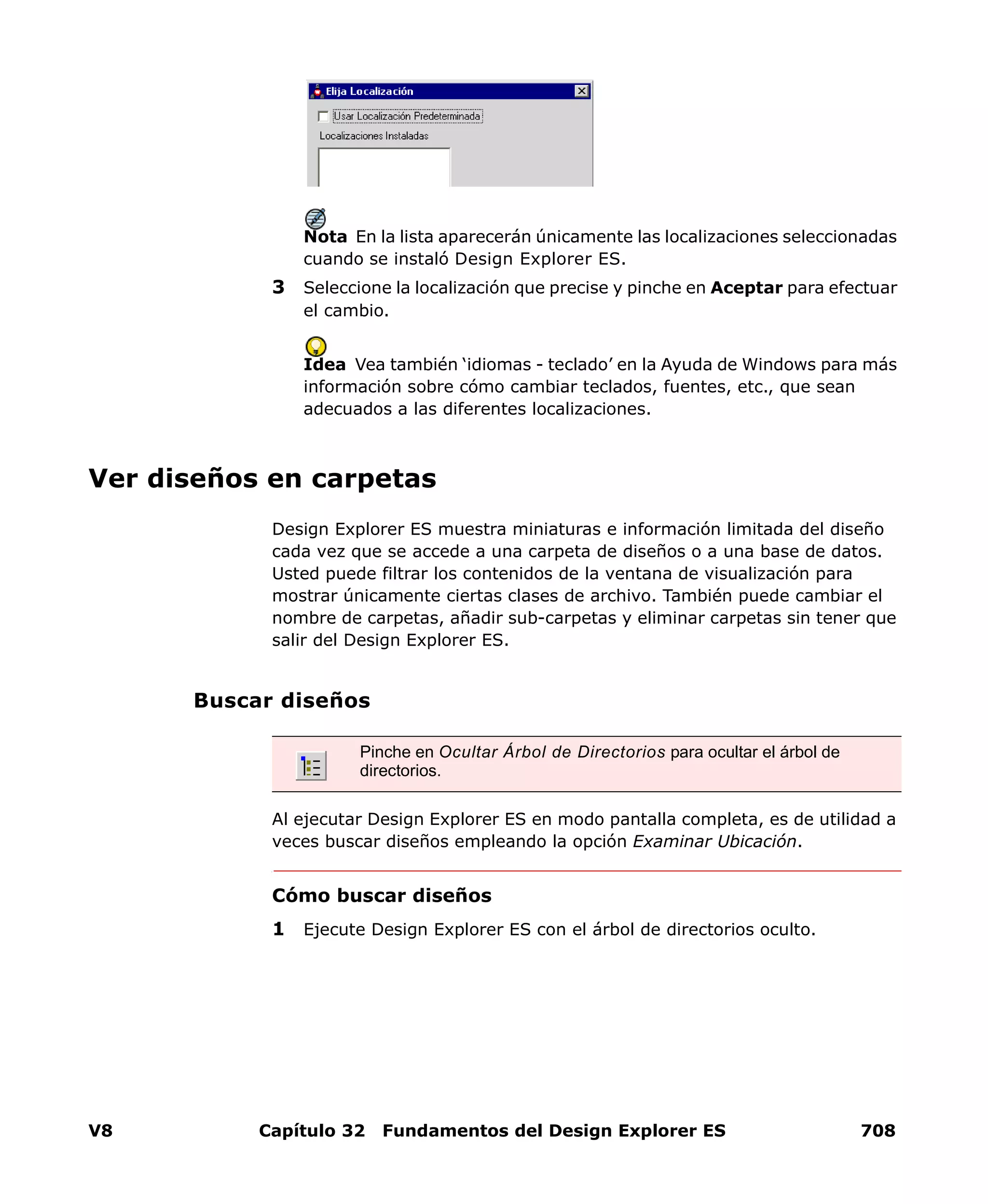 V8 Capítulo 32 Fundamentos del Design Explorer ES 708
Nota En la lista aparecerán únicamente las localizaciones seleccionadas
cuando se instaló Design Explorer ES.
3 Seleccione la localización que precise y pinche en Aceptar para efectuar
el cambio.
Idea Vea también ‘idiomas - teclado’ en la Ayuda de Windows para más
información sobre cómo cambiar teclados, fuentes, etc., que sean
adecuados a las diferentes localizaciones.
Ver diseños en carpetas
Design Explorer ES muestra miniaturas e información limitada del diseño
cada vez que se accede a una carpeta de diseños o a una base de datos.
Usted puede filtrar los contenidos de la ventana de visualización para
mostrar únicamente ciertas clases de archivo. También puede cambiar el
nombre de carpetas, añadir sub-carpetas y eliminar carpetas sin tener que
salir del Design Explorer ES.
Buscar diseños
Al ejecutar Design Explorer ES en modo pantalla completa, es de utilidad a
veces buscar diseños empleando la opción Examinar Ubicación.
Cómo buscar diseños
1 Ejecute Design Explorer ES con el árbol de directorios oculto.
Pinche en Ocultar Árbol de Directorios para ocultar el árbol de
directorios.
 
