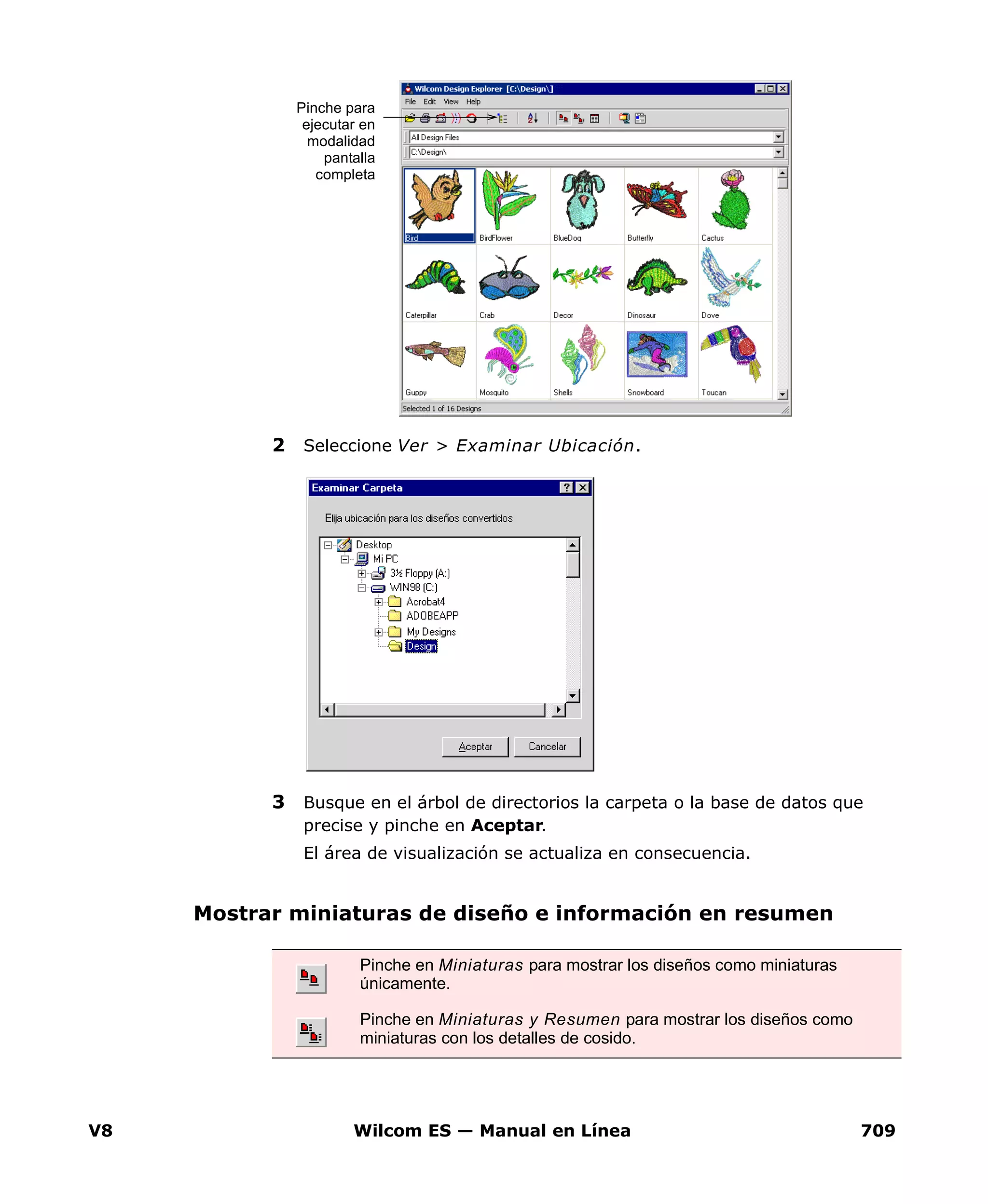 V8 Wilcom ES — Manual en Línea 709
2 Seleccione Ver > Examinar Ubicación.
3 Busque en el árbol de directorios la carpeta o la base de datos que
precise y pinche en Aceptar.
El área de visualización se actualiza en consecuencia.
Mostrar miniaturas de diseño e información en resumen
Pinche para
ejecutar en
modalidad
pantalla
completa
Pinche en Miniaturas para mostrar los diseños como miniaturas
únicamente.
Pinche en Miniaturas y Resumen para mostrar los diseños como
miniaturas con los detalles de cosido.
 