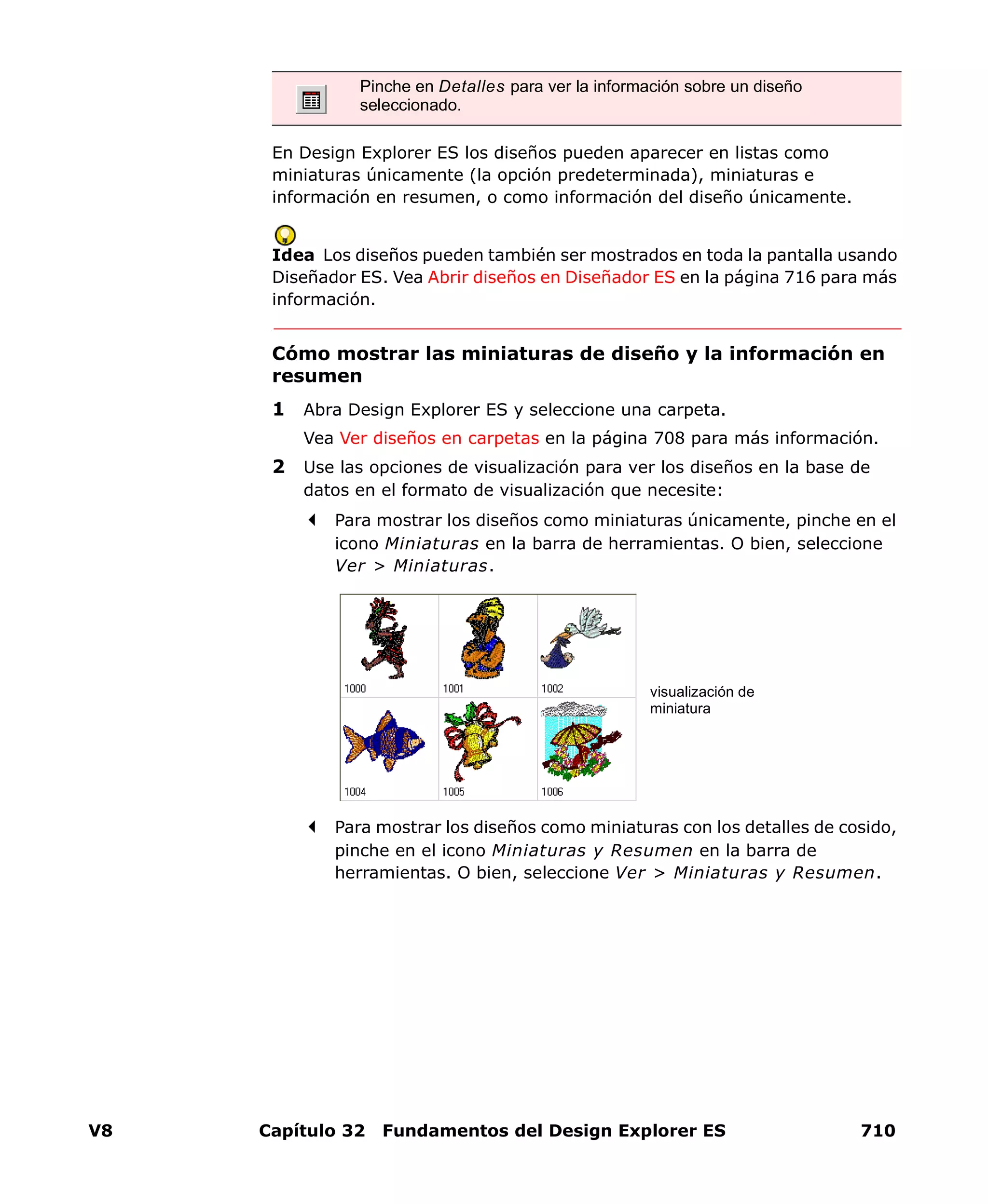 V8 Capítulo 32 Fundamentos del Design Explorer ES 710
En Design Explorer ES los diseños pueden aparecer en listas como
miniaturas únicamente (la opción predeterminada), miniaturas e
información en resumen, o como información del diseño únicamente.
Idea Los diseños pueden también ser mostrados en toda la pantalla usando
Diseñador ES. Vea Abrir diseños en Diseñador ES en la página 716 para más
información.
Cómo mostrar las miniaturas de diseño y la información en
resumen
1 Abra Design Explorer ES y seleccione una carpeta.
Vea Ver diseños en carpetas en la página 708 para más información.
2 Use las opciones de visualización para ver los diseños en la base de
datos en el formato de visualización que necesite:
Para mostrar los diseños como miniaturas únicamente, pinche en el
icono Miniaturas en la barra de herramientas. O bien, seleccione
Ver > Miniaturas.
Para mostrar los diseños como miniaturas con los detalles de cosido,
pinche en el icono Miniaturas y Resumen en la barra de
herramientas. O bien, seleccione Ver > Miniaturas y Resumen.
Pinche en Detalles para ver la información sobre un diseño
seleccionado.
visualización de
miniatura
 