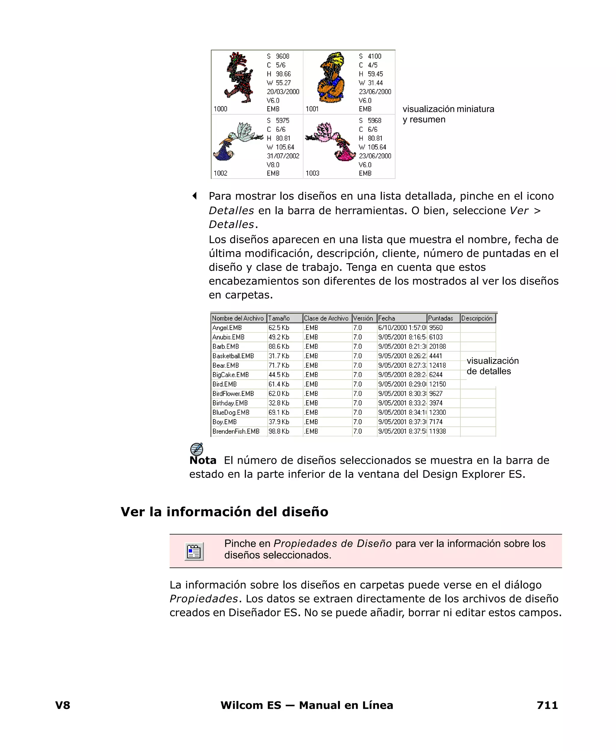 V8 Wilcom ES — Manual en Línea 711
Para mostrar los diseños en una lista detallada, pinche en el icono
Detalles en la barra de herramientas. O bien, seleccione Ver >
Detalles.
Los diseños aparecen en una lista que muestra el nombre, fecha de
última modificación, descripción, cliente, número de puntadas en el
diseño y clase de trabajo. Tenga en cuenta que estos
encabezamientos son diferentes de los mostrados al ver los diseños
en carpetas.
Nota El número de diseños seleccionados se muestra en la barra de
estado en la parte inferior de la ventana del Design Explorer ES.
Ver la información del diseño
La información sobre los diseños en carpetas puede verse en el diálogo
Propiedades. Los datos se extraen directamente de los archivos de diseño
creados en Diseñador ES. No se puede añadir, borrar ni editar estos campos.
visualización miniatura
y resumen
visualización
de detalles
Pinche en Propiedades de Diseño para ver la información sobre los
diseños seleccionados.
 