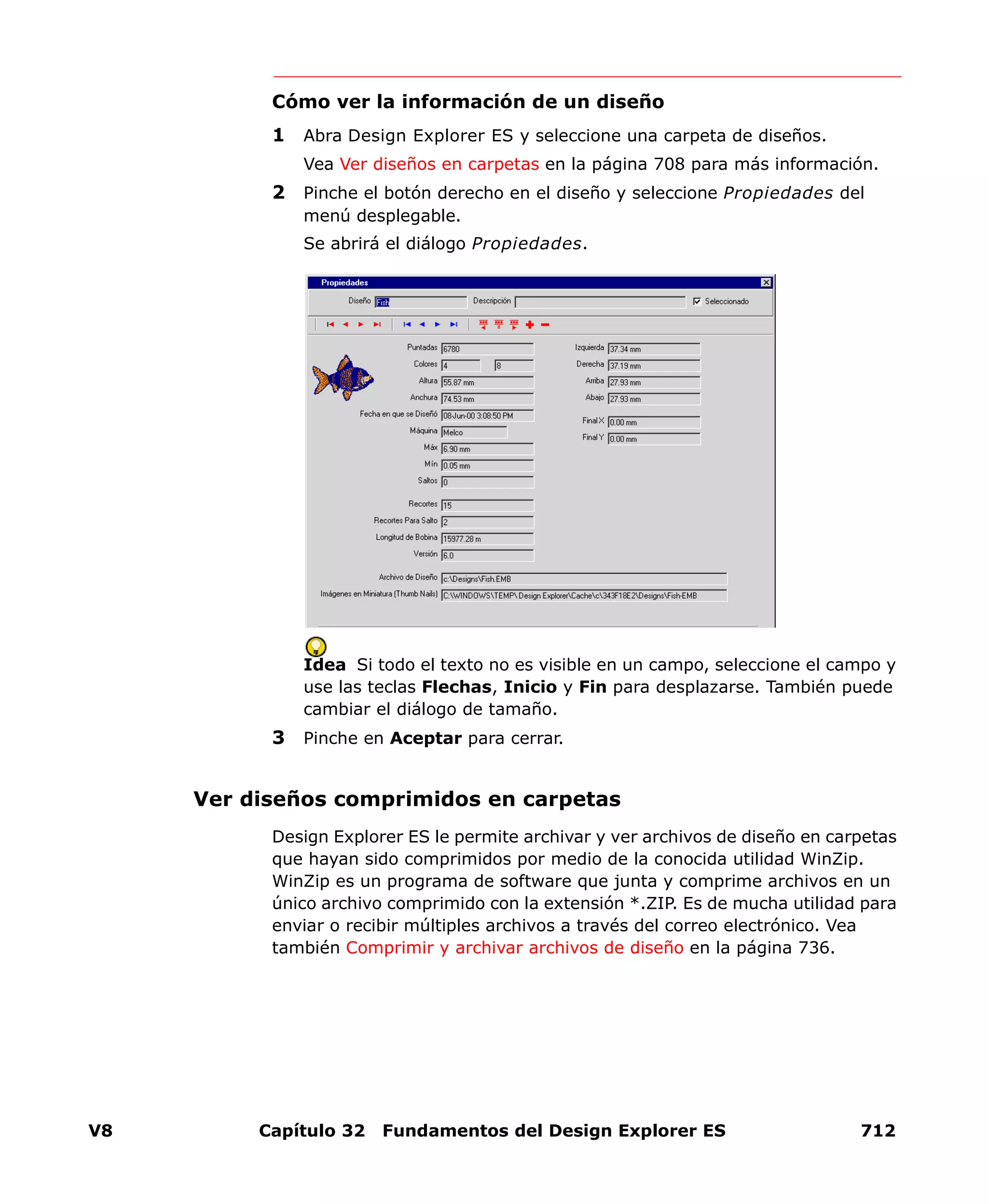 V8 Capítulo 32 Fundamentos del Design Explorer ES 712
Cómo ver la información de un diseño
1 Abra Design Explorer ES y seleccione una carpeta de diseños.
Vea Ver diseños en carpetas en la página 708 para más información.
2 Pinche el botón derecho en el diseño y seleccione Propiedades del
menú desplegable.
Se abrirá el diálogo Propiedades.
Idea Si todo el texto no es visible en un campo, seleccione el campo y
use las teclas Flechas, Inicio y Fin para desplazarse. También puede
cambiar el diálogo de tamaño.
3 Pinche en Aceptar para cerrar.
Ver diseños comprimidos en carpetas
Design Explorer ES le permite archivar y ver archivos de diseño en carpetas
que hayan sido comprimidos por medio de la conocida utilidad WinZip.
WinZip es un programa de software que junta y comprime archivos en un
único archivo comprimido con la extensión *.ZIP. Es de mucha utilidad para
enviar o recibir múltiples archivos a través del correo electrónico. Vea
también Comprimir y archivar archivos de diseño en la página 736.
 