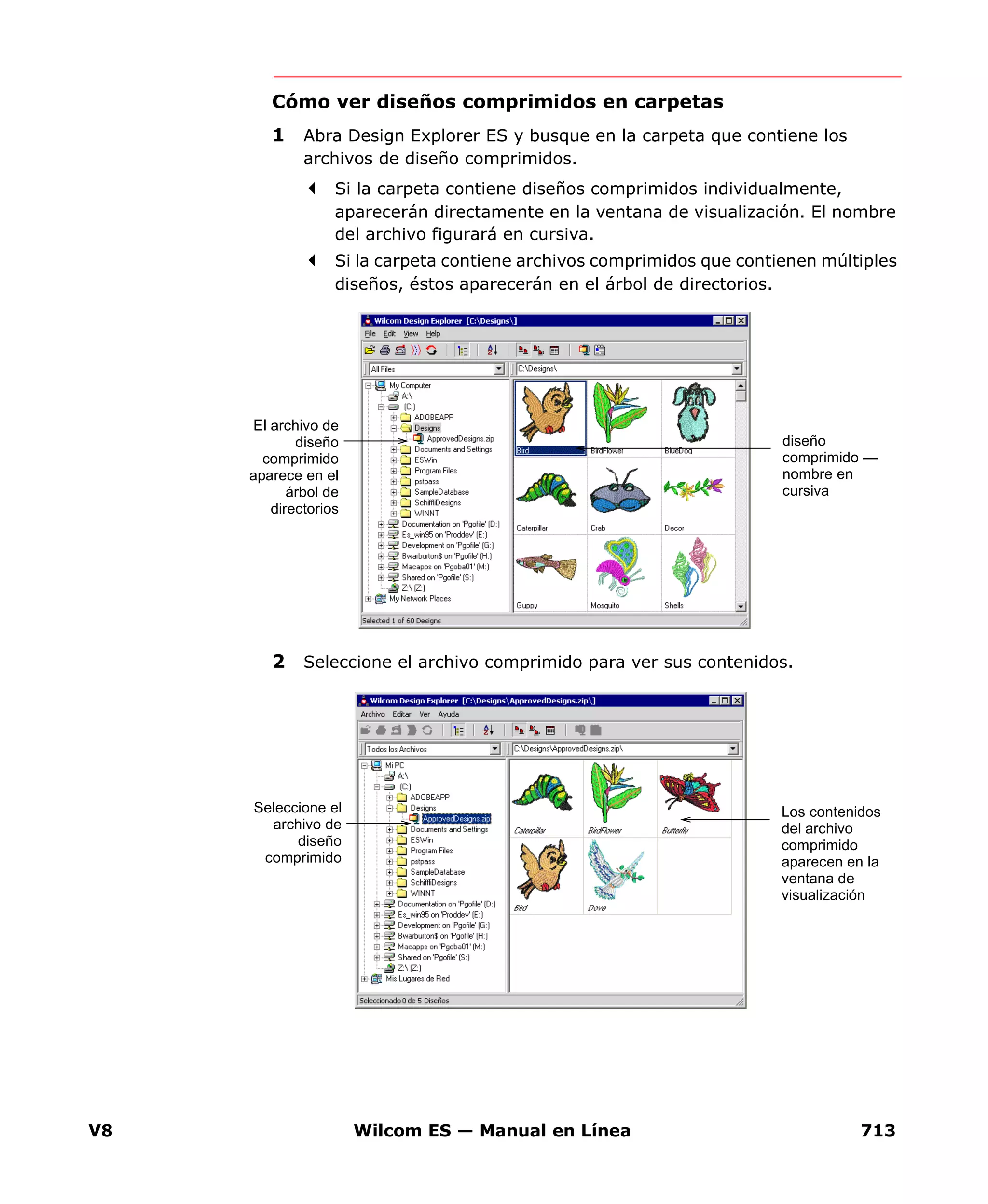 V8 Wilcom ES — Manual en Línea 713
Cómo ver diseños comprimidos en carpetas
1 Abra Design Explorer ES y busque en la carpeta que contiene los
archivos de diseño comprimidos.
Si la carpeta contiene diseños comprimidos individualmente,
aparecerán directamente en la ventana de visualización. El nombre
del archivo figurará en cursiva.
Si la carpeta contiene archivos comprimidos que contienen múltiples
diseños, éstos aparecerán en el árbol de directorios.
2 Seleccione el archivo comprimido para ver sus contenidos.
El archivo de
diseño
comprimido
aparece en el
árbol de
directorios
diseño
comprimido —
nombre en
cursiva
Seleccione el
archivo de
diseño
comprimido
Los contenidos
del archivo
comprimido
aparecen en la
ventana de
visualización
 