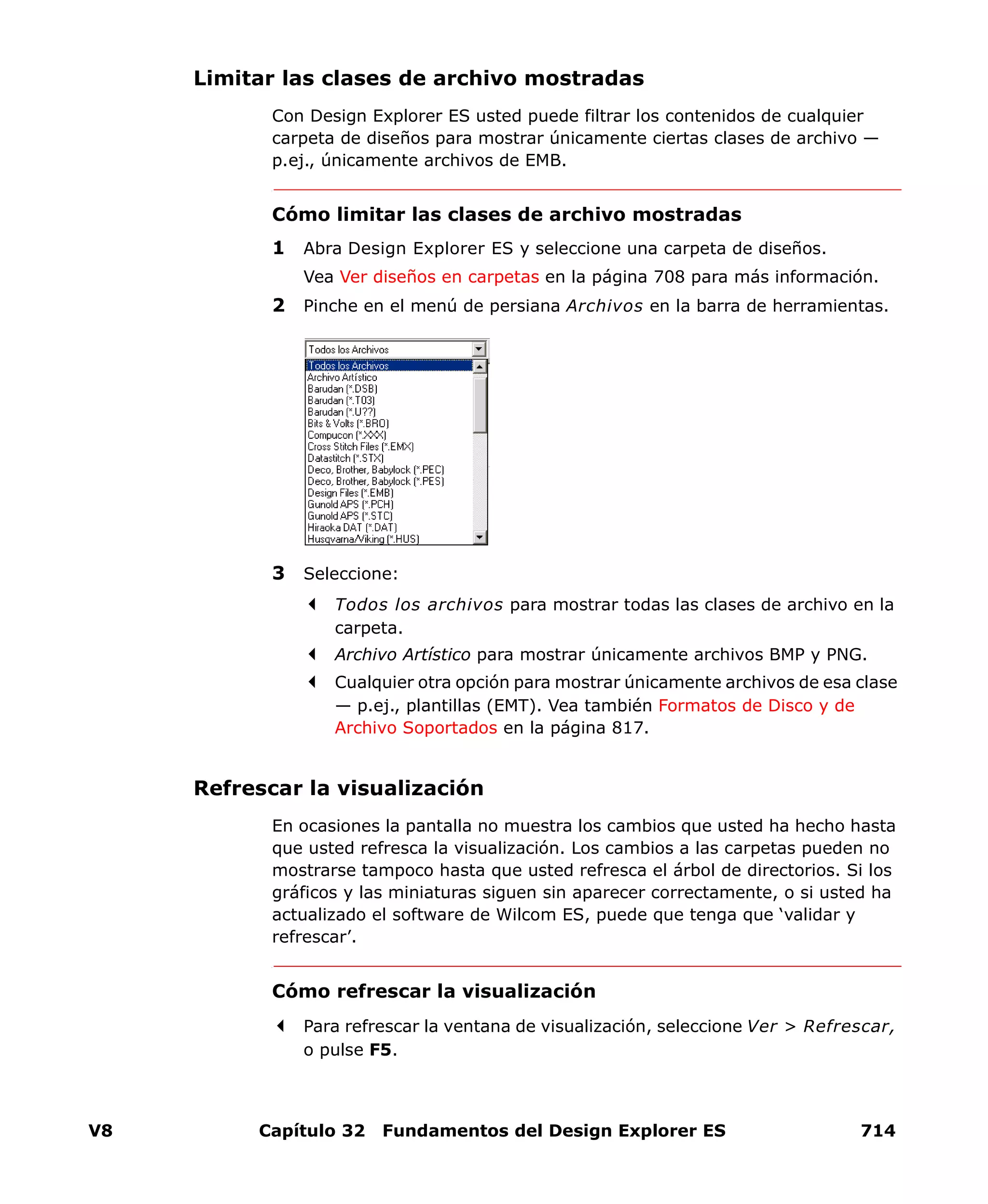 V8 Capítulo 32 Fundamentos del Design Explorer ES 714
Limitar las clases de archivo mostradas
Con Design Explorer ES usted puede filtrar los contenidos de cualquier
carpeta de diseños para mostrar únicamente ciertas clases de archivo —
p.ej., únicamente archivos de EMB.
Cómo limitar las clases de archivo mostradas
1 Abra Design Explorer ES y seleccione una carpeta de diseños.
Vea Ver diseños en carpetas en la página 708 para más información.
2 Pinche en el menú de persiana Archivos en la barra de herramientas.
3 Seleccione:
Todos los archivos para mostrar todas las clases de archivo en la
carpeta.
Archivo Artístico para mostrar únicamente archivos BMP y PNG.
Cualquier otra opción para mostrar únicamente archivos de esa clase
— p.ej., plantillas (EMT). Vea también Formatos de Disco y de
Archivo Soportados en la página 817.
Refrescar la visualización
En ocasiones la pantalla no muestra los cambios que usted ha hecho hasta
que usted refresca la visualización. Los cambios a las carpetas pueden no
mostrarse tampoco hasta que usted refresca el árbol de directorios. Si los
gráficos y las miniaturas siguen sin aparecer correctamente, o si usted ha
actualizado el software de Wilcom ES, puede que tenga que ‘validar y
refrescar’.
Cómo refrescar la visualización
Para refrescar la ventana de visualización, seleccione Ver > Refrescar,
o pulse F5.
 