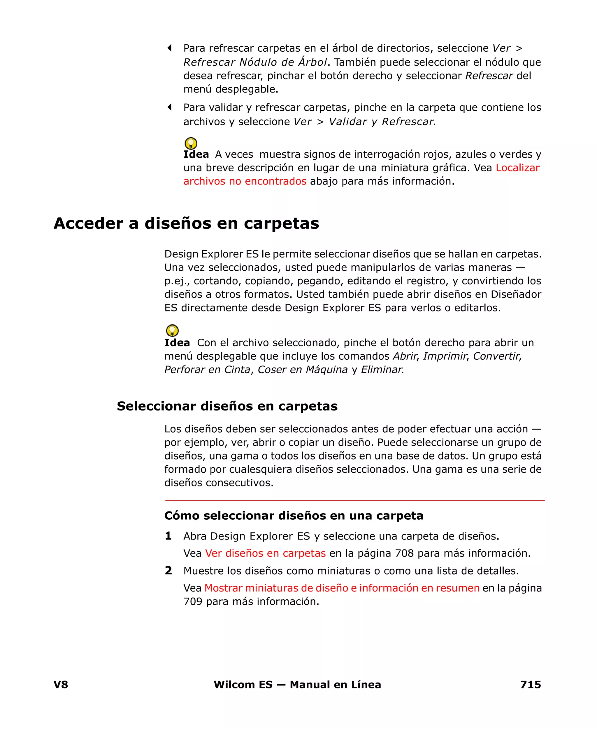 V8 Wilcom ES — Manual en Línea 715
Para refrescar carpetas en el árbol de directorios, seleccione Ver >
Refrescar Nódulo de Árbol. También puede seleccionar el nódulo que
desea refrescar, pinchar el botón derecho y seleccionar Refrescar del
menú desplegable.
Para validar y refrescar carpetas, pinche en la carpeta que contiene los
archivos y seleccione Ver > Validar y Refrescar.
Idea A veces muestra signos de interrogación rojos, azules o verdes y
una breve descripción en lugar de una miniatura gráfica. Vea Localizar
archivos no encontrados abajo para más información.
Acceder a diseños en carpetas
Design Explorer ES le permite seleccionar diseños que se hallan en carpetas.
Una vez seleccionados, usted puede manipularlos de varias maneras —
p.ej., cortando, copiando, pegando, editando el registro, y convirtiendo los
diseños a otros formatos. Usted también puede abrir diseños en Diseñador
ES directamente desde Design Explorer ES para verlos o editarlos.
Idea Con el archivo seleccionado, pinche el botón derecho para abrir un
menú desplegable que incluye los comandos Abrir, Imprimir, Convertir,
Perforar en Cinta, Coser en Máquina y Eliminar.
Seleccionar diseños en carpetas
Los diseños deben ser seleccionados antes de poder efectuar una acción —
por ejemplo, ver, abrir o copiar un diseño. Puede seleccionarse un grupo de
diseños, una gama o todos los diseños en una base de datos. Un grupo está
formado por cualesquiera diseños seleccionados. Una gama es una serie de
diseños consecutivos.
Cómo seleccionar diseños en una carpeta
1 Abra Design Explorer ES y seleccione una carpeta de diseños.
Vea Ver diseños en carpetas en la página 708 para más información.
2 Muestre los diseños como miniaturas o como una lista de detalles.
Vea Mostrar miniaturas de diseño e información en resumen en la página
709 para más información.
 