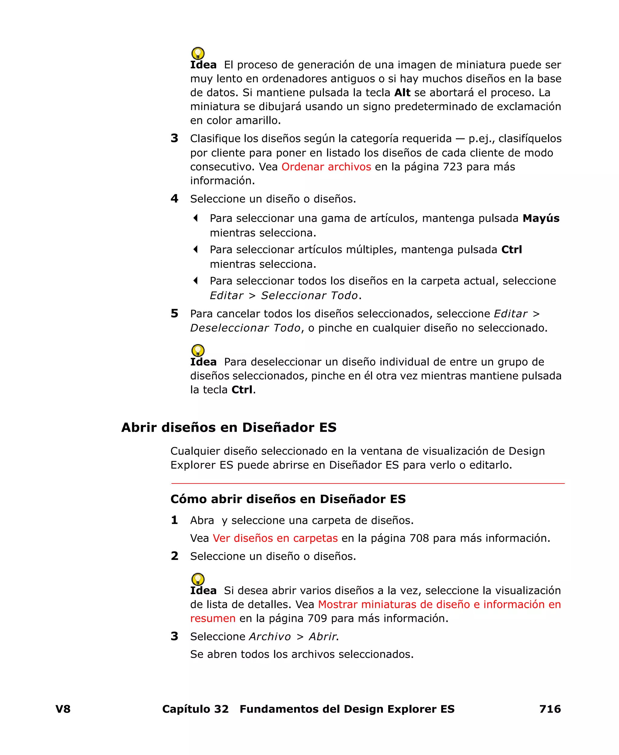 V8 Capítulo 32 Fundamentos del Design Explorer ES 716
Idea El proceso de generación de una imagen de miniatura puede ser
muy lento en ordenadores antiguos o si hay muchos diseños en la base
de datos. Si mantiene pulsada la tecla Alt se abortará el proceso. La
miniatura se dibujará usando un signo predeterminado de exclamación
en color amarillo.
3 Clasifique los diseños según la categoría requerida — p.ej., clasifíquelos
por cliente para poner en listado los diseños de cada cliente de modo
consecutivo. Vea Ordenar archivos en la página 723 para más
información.
4 Seleccione un diseño o diseños.
Para seleccionar una gama de artículos, mantenga pulsada Mayús
mientras selecciona.
Para seleccionar artículos múltiples, mantenga pulsada Ctrl
mientras selecciona.
Para seleccionar todos los diseños en la carpeta actual, seleccione
Editar > Seleccionar Todo.
5 Para cancelar todos los diseños seleccionados, seleccione Editar >
Deseleccionar Todo, o pinche en cualquier diseño no seleccionado.
Idea Para deseleccionar un diseño individual de entre un grupo de
diseños seleccionados, pinche en él otra vez mientras mantiene pulsada
la tecla Ctrl.
Abrir diseños en Diseñador ES
Cualquier diseño seleccionado en la ventana de visualización de Design
Explorer ES puede abrirse en Diseñador ES para verlo o editarlo.
Cómo abrir diseños en Diseñador ES
1 Abra y seleccione una carpeta de diseños.
Vea Ver diseños en carpetas en la página 708 para más información.
2 Seleccione un diseño o diseños.
Idea Si desea abrir varios diseños a la vez, seleccione la visualización
de lista de detalles. Vea Mostrar miniaturas de diseño e información en
resumen en la página 709 para más información.
3 Seleccione Archivo > Abrir.
Se abren todos los archivos seleccionados.
 