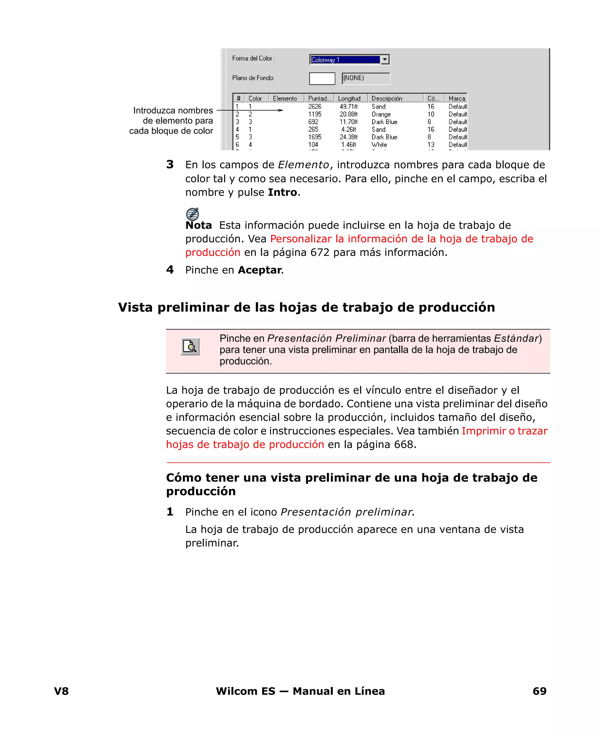 V8 Wilcom ES — Manual en Línea 69
3 En los campos de Elemento, introduzca nombres para cada bloque de
color tal y como sea necesario. Para ello, pinche en el campo, escriba el
nombre y pulse Intro.
Nota Esta información puede incluirse en la hoja de trabajo de
producción. Vea Personalizar la información de la hoja de trabajo de
producción en la página 672 para más información.
4 Pinche en Aceptar.
Vista preliminar de las hojas de trabajo de producción
La hoja de trabajo de producción es el vínculo entre el diseñador y el
operario de la máquina de bordado. Contiene una vista preliminar del diseño
e información esencial sobre la producción, incluidos tamaño del diseño,
secuencia de color e instrucciones especiales. Vea también Imprimir o trazar
hojas de trabajo de producción en la página 668.
Cómo tener una vista preliminar de una hoja de trabajo de
producción
1 Pinche en el icono Presentación preliminar.
La hoja de trabajo de producción aparece en una ventana de vista
preliminar.
Introduzca nombres
de elemento para
cada bloque de color
Pinche en Presentación Preliminar (barra de herramientas Estándar)
para tener una vista preliminar en pantalla de la hoja de trabajo de
producción.
 