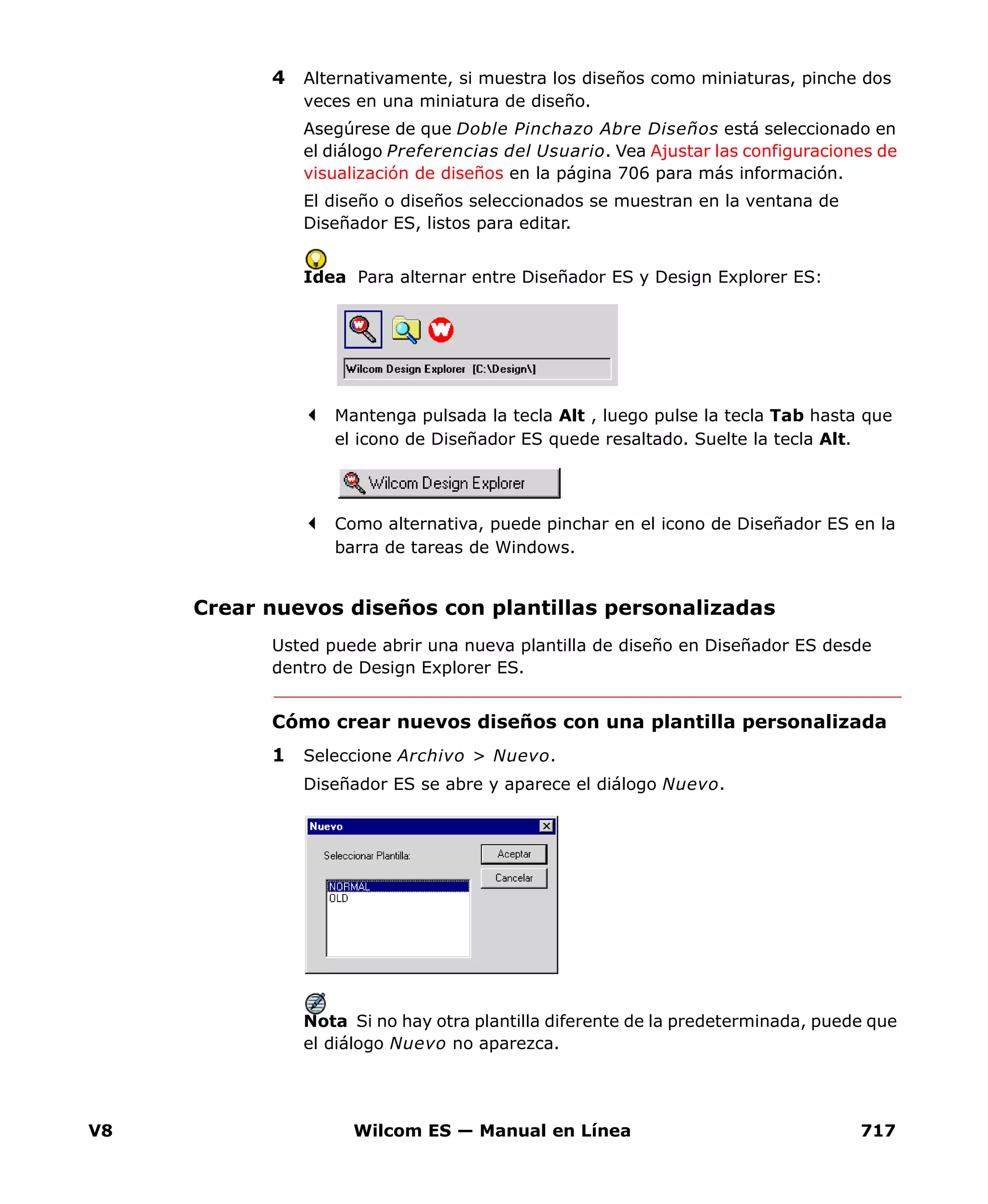 V8 Wilcom ES — Manual en Línea 717
4 Alternativamente, si muestra los diseños como miniaturas, pinche dos
veces en una miniatura de diseño.
Asegúrese de que Doble Pinchazo Abre Diseños está seleccionado en
el diálogo Preferencias del Usuario. Vea Ajustar las configuraciones de
visualización de diseños en la página 706 para más información.
El diseño o diseños seleccionados se muestran en la ventana de
Diseñador ES, listos para editar.
Idea Para alternar entre Diseñador ES y Design Explorer ES:
Mantenga pulsada la tecla Alt , luego pulse la tecla Tab hasta que
el icono de Diseñador ES quede resaltado. Suelte la tecla Alt.
Como alternativa, puede pinchar en el icono de Diseñador ES en la
barra de tareas de Windows.
Crear nuevos diseños con plantillas personalizadas
Usted puede abrir una nueva plantilla de diseño en Diseñador ES desde
dentro de Design Explorer ES.
Cómo crear nuevos diseños con una plantilla personalizada
1 Seleccione Archivo > Nuevo.
Diseñador ES se abre y aparece el diálogo Nuevo.
Nota Si no hay otra plantilla diferente de la predeterminada, puede que
el diálogo Nuevo no aparezca.
 