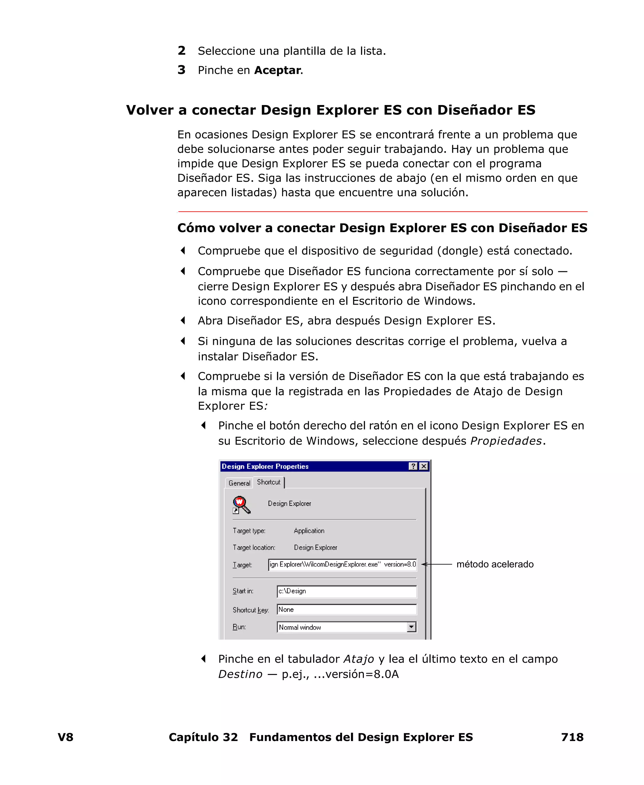 V8 Capítulo 32 Fundamentos del Design Explorer ES 718
2 Seleccione una plantilla de la lista.
3 Pinche en Aceptar.
Volver a conectar Design Explorer ES con Diseñador ES
En ocasiones Design Explorer ES se encontrará frente a un problema que
debe solucionarse antes poder seguir trabajando. Hay un problema que
impide que Design Explorer ES se pueda conectar con el programa
Diseñador ES. Siga las instrucciones de abajo (en el mismo orden en que
aparecen listadas) hasta que encuentre una solución.
Cómo volver a conectar Design Explorer ES con Diseñador ES
Compruebe que el dispositivo de seguridad (dongle) está conectado.
Compruebe que Diseñador ES funciona correctamente por sí solo —
cierre Design Explorer ES y después abra Diseñador ES pinchando en el
icono correspondiente en el Escritorio de Windows.
Abra Diseñador ES, abra después Design Explorer ES.
Si ninguna de las soluciones descritas corrige el problema, vuelva a
instalar Diseñador ES.
Compruebe si la versión de Diseñador ES con la que está trabajando es
la misma que la registrada en las Propiedades de Atajo de Design
Explorer ES:
Pinche el botón derecho del ratón en el icono Design Explorer ES en
su Escritorio de Windows, seleccione después Propiedades.
Pinche en el tabulador Atajo y lea el último texto en el campo
Destino — p.ej., ...versión=8.0A
método acelerado
 