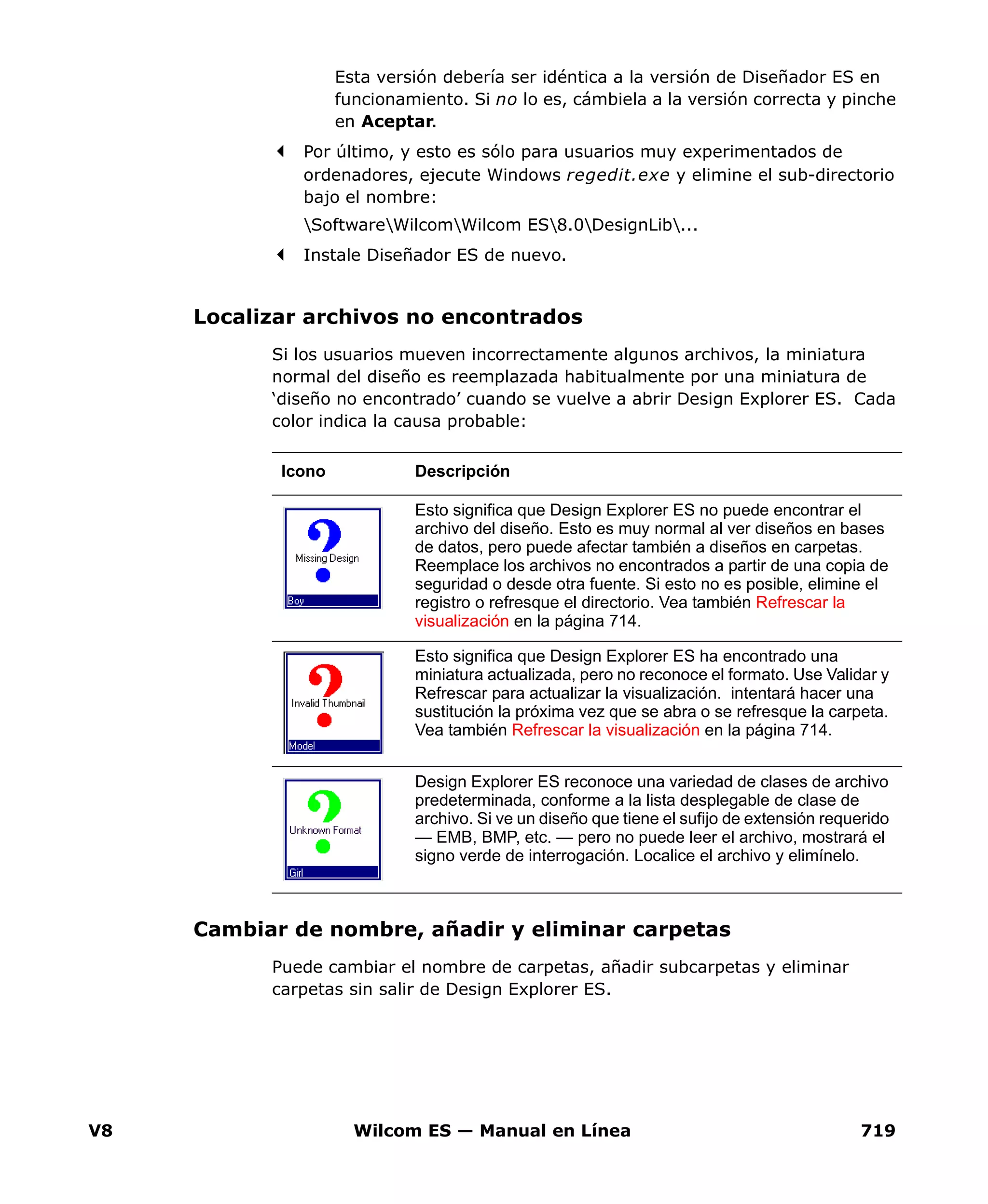 V8 Wilcom ES — Manual en Línea 719
Esta versión debería ser idéntica a la versión de Diseñador ES en
funcionamiento. Si no lo es, cámbiela a la versión correcta y pinche
en Aceptar.
Por último, y esto es sólo para usuarios muy experimentados de
ordenadores, ejecute Windows regedit.exe y elimine el sub-directorio
bajo el nombre:
SoftwareWilcomWilcom ES8.0DesignLib...
Instale Diseñador ES de nuevo.
Localizar archivos no encontrados
Si los usuarios mueven incorrectamente algunos archivos, la miniatura
normal del diseño es reemplazada habitualmente por una miniatura de
‘diseño no encontrado’ cuando se vuelve a abrir Design Explorer ES. Cada
color indica la causa probable:
Cambiar de nombre, añadir y eliminar carpetas
Puede cambiar el nombre de carpetas, añadir subcarpetas y eliminar
carpetas sin salir de Design Explorer ES.
Icono Descripción
Esto significa que Design Explorer ES no puede encontrar el
archivo del diseño. Esto es muy normal al ver diseños en bases
de datos, pero puede afectar también a diseños en carpetas.
Reemplace los archivos no encontrados a partir de una copia de
seguridad o desde otra fuente. Si esto no es posible, elimine el
registro o refresque el directorio. Vea también Refrescar la
visualización en la página 714.
Esto significa que Design Explorer ES ha encontrado una
miniatura actualizada, pero no reconoce el formato. Use Validar y
Refrescar para actualizar la visualización. intentará hacer una
sustitución la próxima vez que se abra o se refresque la carpeta.
Vea también Refrescar la visualización en la página 714.
Design Explorer ES reconoce una variedad de clases de archivo
predeterminada, conforme a la lista desplegable de clase de
archivo. Si ve un diseño que tiene el sufijo de extensión requerido
— EMB, BMP, etc. — pero no puede leer el archivo, mostrará el
signo verde de interrogación. Localice el archivo y elimínelo.
 