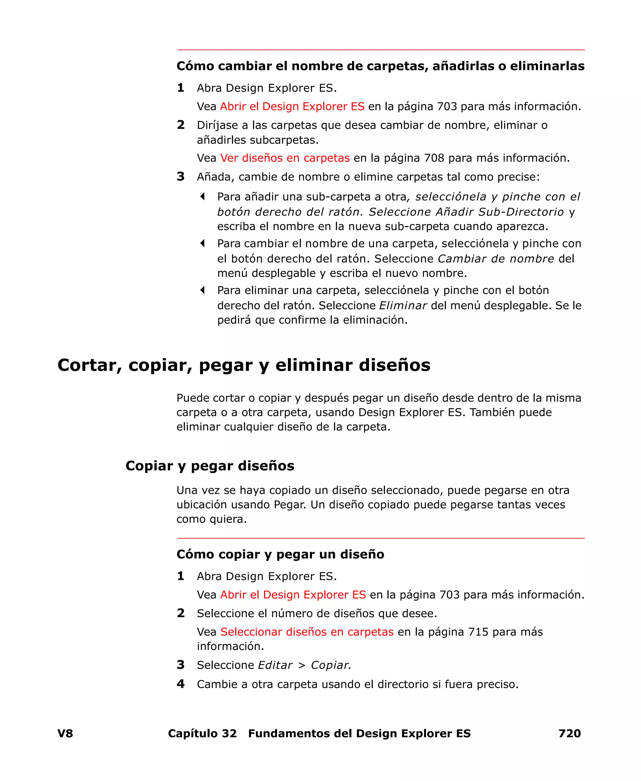 V8 Capítulo 32 Fundamentos del Design Explorer ES 720
Cómo cambiar el nombre de carpetas, añadirlas o eliminarlas
1 Abra Design Explorer ES.
Vea Abrir el Design Explorer ES en la página 703 para más información.
2 Diríjase a las carpetas que desea cambiar de nombre, eliminar o
añadirles subcarpetas.
Vea Ver diseños en carpetas en la página 708 para más información.
3 Añada, cambie de nombre o elimine carpetas tal como precise:
Para añadir una sub-carpeta a otra, selecciónela y pinche con el
botón derecho del ratón. Seleccione Añadir Sub-Directorio y
escriba el nombre en la nueva sub-carpeta cuando aparezca.
Para cambiar el nombre de una carpeta, selecciónela y pinche con
el botón derecho del ratón. Seleccione Cambiar de nombre del
menú desplegable y escriba el nuevo nombre.
Para eliminar una carpeta, selecciónela y pinche con el botón
derecho del ratón. Seleccione Eliminar del menú desplegable. Se le
pedirá que confirme la eliminación.
Cortar, copiar, pegar y eliminar diseños
Puede cortar o copiar y después pegar un diseño desde dentro de la misma
carpeta o a otra carpeta, usando Design Explorer ES. También puede
eliminar cualquier diseño de la carpeta.
Copiar y pegar diseños
Una vez se haya copiado un diseño seleccionado, puede pegarse en otra
ubicación usando Pegar. Un diseño copiado puede pegarse tantas veces
como quiera.
Cómo copiar y pegar un diseño
1 Abra Design Explorer ES.
Vea Abrir el Design Explorer ES en la página 703 para más información.
2 Seleccione el número de diseños que desee.
Vea Seleccionar diseños en carpetas en la página 715 para más
información.
3 Seleccione Editar > Copiar.
4 Cambie a otra carpeta usando el directorio si fuera preciso.
 
