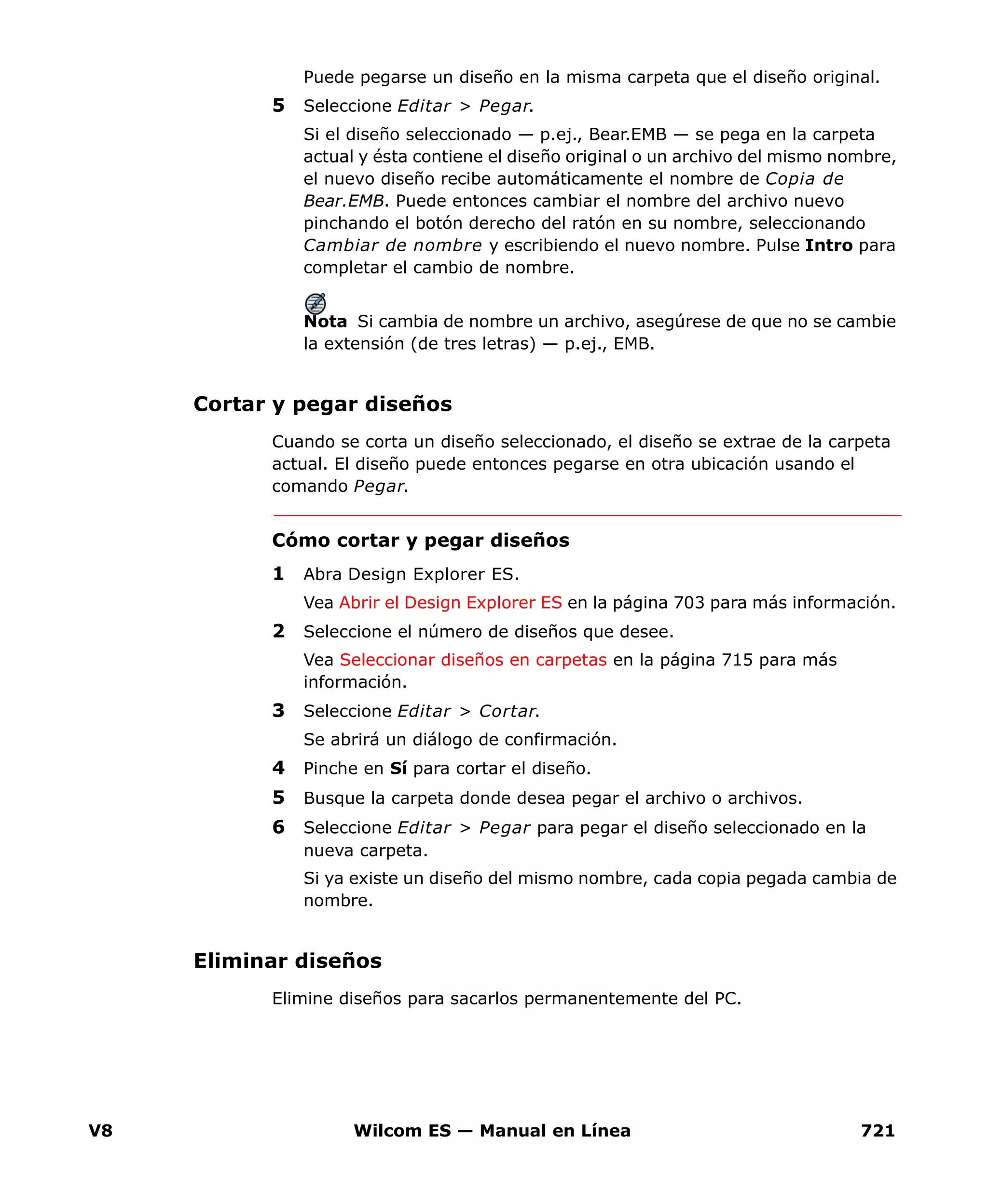 V8 Wilcom ES — Manual en Línea 721
Puede pegarse un diseño en la misma carpeta que el diseño original.
5 Seleccione Editar > Pegar.
Si el diseño seleccionado — p.ej., Bear.EMB — se pega en la carpeta
actual y ésta contiene el diseño original o un archivo del mismo nombre,
el nuevo diseño recibe automáticamente el nombre de Copia de
Bear.EMB. Puede entonces cambiar el nombre del archivo nuevo
pinchando el botón derecho del ratón en su nombre, seleccionando
Cambiar de nombre y escribiendo el nuevo nombre. Pulse Intro para
completar el cambio de nombre.
Nota Si cambia de nombre un archivo, asegúrese de que no se cambie
la extensión (de tres letras) — p.ej., EMB.
Cortar y pegar diseños
Cuando se corta un diseño seleccionado, el diseño se extrae de la carpeta
actual. El diseño puede entonces pegarse en otra ubicación usando el
comando Pegar.
Cómo cortar y pegar diseños
1 Abra Design Explorer ES.
Vea Abrir el Design Explorer ES en la página 703 para más información.
2 Seleccione el número de diseños que desee.
Vea Seleccionar diseños en carpetas en la página 715 para más
información.
3 Seleccione Editar > Cortar.
Se abrirá un diálogo de confirmación.
4 Pinche en Sí para cortar el diseño.
5 Busque la carpeta donde desea pegar el archivo o archivos.
6 Seleccione Editar > Pegar para pegar el diseño seleccionado en la
nueva carpeta.
Si ya existe un diseño del mismo nombre, cada copia pegada cambia de
nombre.
Eliminar diseños
Elimine diseños para sacarlos permanentemente del PC.
 