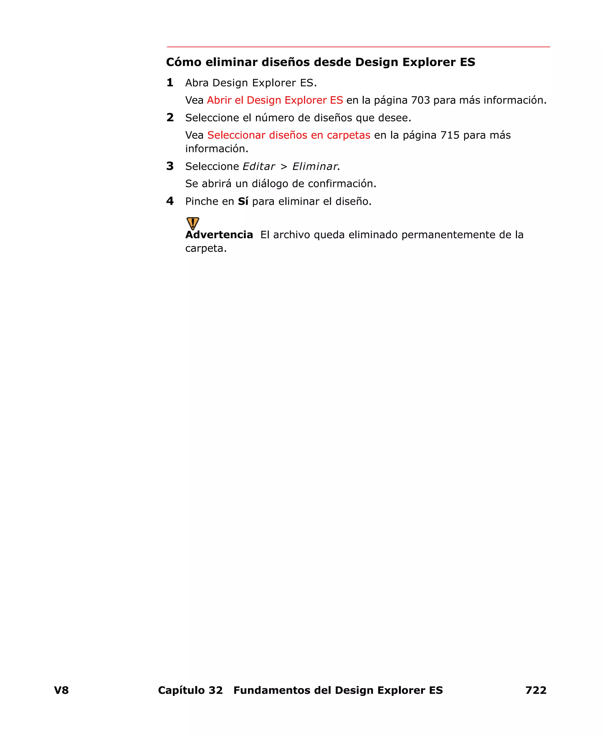 V8 Capítulo 32 Fundamentos del Design Explorer ES 722
Cómo eliminar diseños desde Design Explorer ES
1 Abra Design Explorer ES.
Vea Abrir el Design Explorer ES en la página 703 para más información.
2 Seleccione el número de diseños que desee.
Vea Seleccionar diseños en carpetas en la página 715 para más
información.
3 Seleccione Editar > Eliminar.
Se abrirá un diálogo de confirmación.
4 Pinche en Sí para eliminar el diseño.
Advertencia El archivo queda eliminado permanentemente de la
carpeta.
 