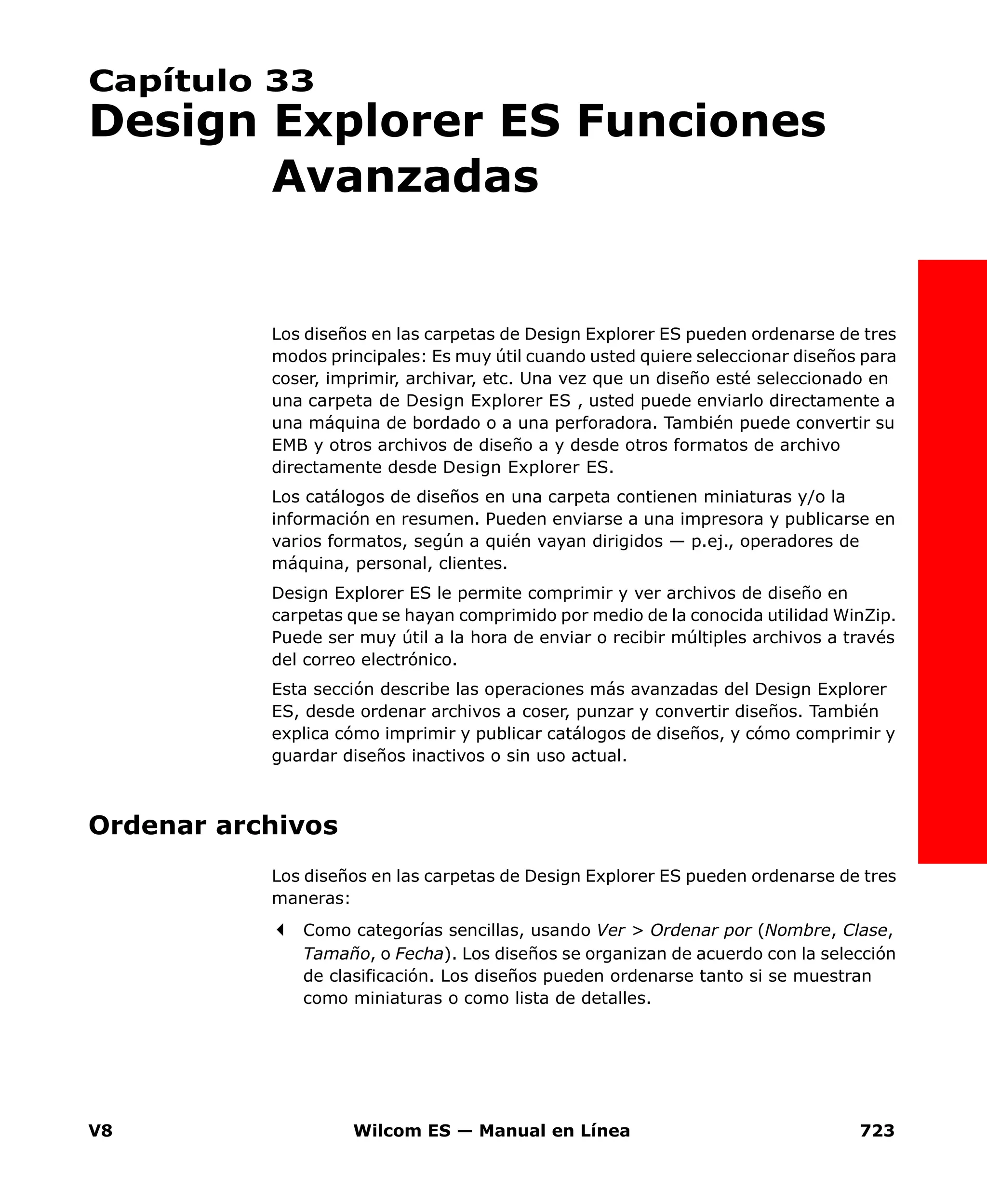 V8 Wilcom ES — Manual en Línea 723
Capítulo 33
Design Explorer ES Funciones
Avanzadas
Los diseños en las carpetas de Design Explorer ES pueden ordenarse de tres
modos principales: Es muy útil cuando usted quiere seleccionar diseños para
coser, imprimir, archivar, etc. Una vez que un diseño esté seleccionado en
una carpeta de Design Explorer ES , usted puede enviarlo directamente a
una máquina de bordado o a una perforadora. También puede convertir su
EMB y otros archivos de diseño a y desde otros formatos de archivo
directamente desde Design Explorer ES.
Los catálogos de diseños en una carpeta contienen miniaturas y/o la
información en resumen. Pueden enviarse a una impresora y publicarse en
varios formatos, según a quién vayan dirigidos — p.ej., operadores de
máquina, personal, clientes.
Design Explorer ES le permite comprimir y ver archivos de diseño en
carpetas que se hayan comprimido por medio de la conocida utilidad WinZip.
Puede ser muy útil a la hora de enviar o recibir múltiples archivos a través
del correo electrónico.
Esta sección describe las operaciones más avanzadas del Design Explorer
ES, desde ordenar archivos a coser, punzar y convertir diseños. También
explica cómo imprimir y publicar catálogos de diseños, y cómo comprimir y
guardar diseños inactivos o sin uso actual.
Ordenar archivos
Los diseños en las carpetas de Design Explorer ES pueden ordenarse de tres
maneras:
Como categorías sencillas, usando Ver > Ordenar por (Nombre, Clase,
Tamaño, o Fecha). Los diseños se organizan de acuerdo con la selección
de clasificación. Los diseños pueden ordenarse tanto si se muestran
como miniaturas o como lista de detalles.
 