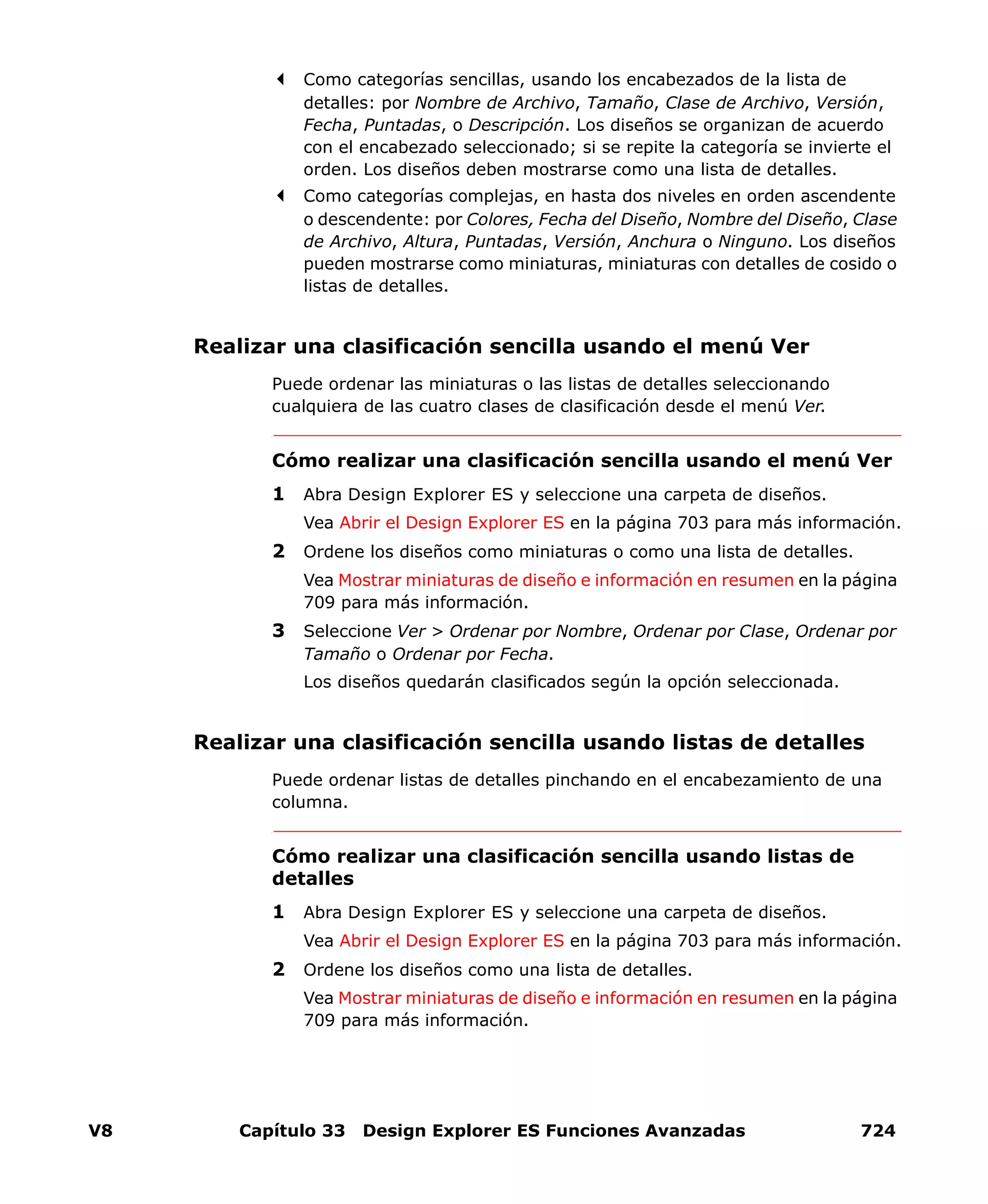 V8 Capítulo 33 Design Explorer ES Funciones Avanzadas 724
Como categorías sencillas, usando los encabezados de la lista de
detalles: por Nombre de Archivo, Tamaño, Clase de Archivo, Versión,
Fecha, Puntadas, o Descripción. Los diseños se organizan de acuerdo
con el encabezado seleccionado; si se repite la categoría se invierte el
orden. Los diseños deben mostrarse como una lista de detalles.
Como categorías complejas, en hasta dos niveles en orden ascendente
o descendente: por Colores, Fecha del Diseño, Nombre del Diseño, Clase
de Archivo, Altura, Puntadas, Versión, Anchura o Ninguno. Los diseños
pueden mostrarse como miniaturas, miniaturas con detalles de cosido o
listas de detalles.
Realizar una clasificación sencilla usando el menú Ver
Puede ordenar las miniaturas o las listas de detalles seleccionando
cualquiera de las cuatro clases de clasificación desde el menú Ver.
Cómo realizar una clasificación sencilla usando el menú Ver
1 Abra Design Explorer ES y seleccione una carpeta de diseños.
Vea Abrir el Design Explorer ES en la página 703 para más información.
2 Ordene los diseños como miniaturas o como una lista de detalles.
Vea Mostrar miniaturas de diseño e información en resumen en la página
709 para más información.
3 Seleccione Ver > Ordenar por Nombre, Ordenar por Clase, Ordenar por
Tamaño o Ordenar por Fecha.
Los diseños quedarán clasificados según la opción seleccionada.
Realizar una clasificación sencilla usando listas de detalles
Puede ordenar listas de detalles pinchando en el encabezamiento de una
columna.
Cómo realizar una clasificación sencilla usando listas de
detalles
1 Abra Design Explorer ES y seleccione una carpeta de diseños.
Vea Abrir el Design Explorer ES en la página 703 para más información.
2 Ordene los diseños como una lista de detalles.
Vea Mostrar miniaturas de diseño e información en resumen en la página
709 para más información.
 