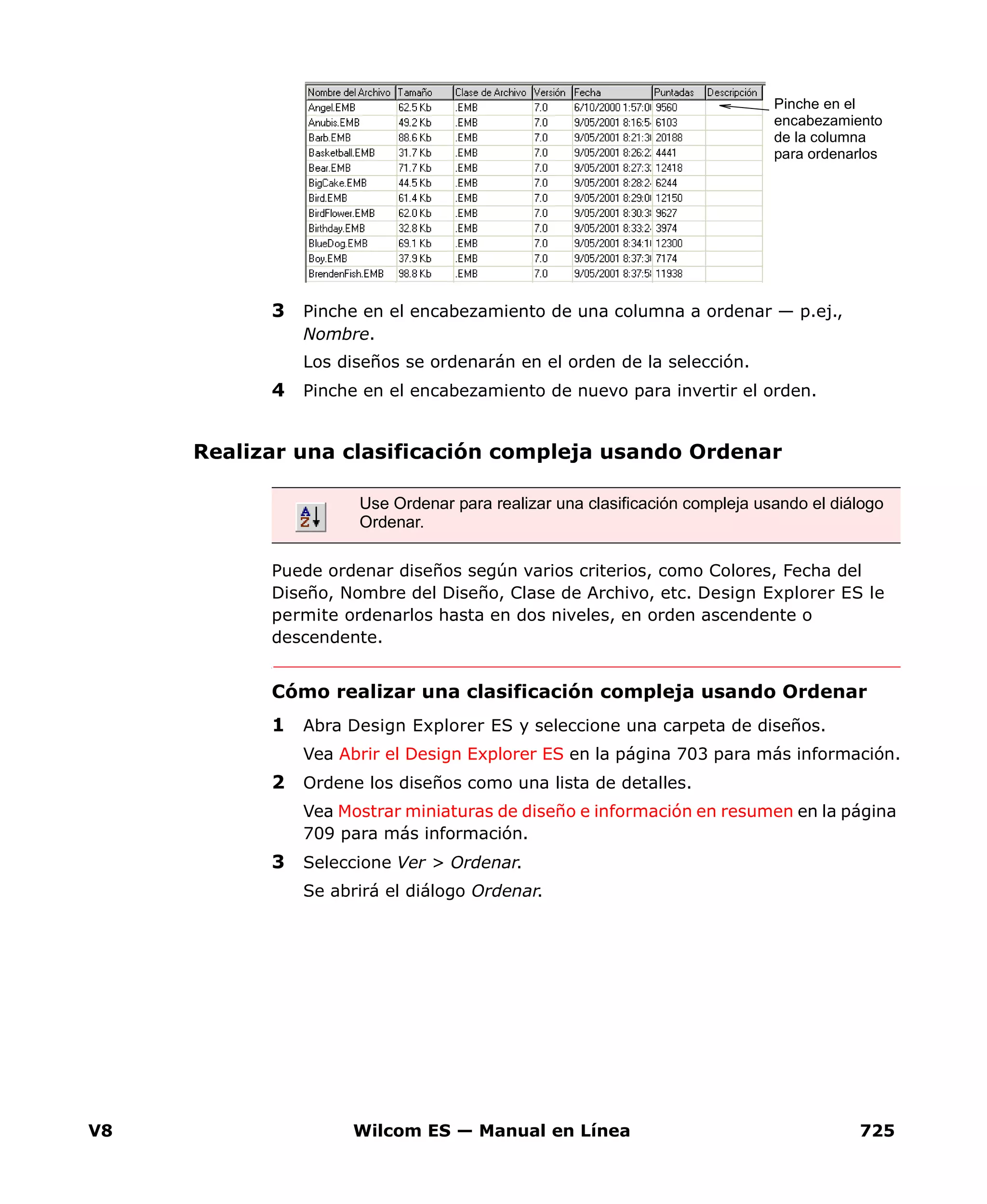 V8 Wilcom ES — Manual en Línea 725
3 Pinche en el encabezamiento de una columna a ordenar — p.ej.,
Nombre.
Los diseños se ordenarán en el orden de la selección.
4 Pinche en el encabezamiento de nuevo para invertir el orden.
Realizar una clasificación compleja usando Ordenar
Puede ordenar diseños según varios criterios, como Colores, Fecha del
Diseño, Nombre del Diseño, Clase de Archivo, etc. Design Explorer ES le
permite ordenarlos hasta en dos niveles, en orden ascendente o
descendente.
Cómo realizar una clasificación compleja usando Ordenar
1 Abra Design Explorer ES y seleccione una carpeta de diseños.
Vea Abrir el Design Explorer ES en la página 703 para más información.
2 Ordene los diseños como una lista de detalles.
Vea Mostrar miniaturas de diseño e información en resumen en la página
709 para más información.
3 Seleccione Ver > Ordenar.
Se abrirá el diálogo Ordenar.
Pinche en el
encabezamiento
de la columna
para ordenarlos
Use Ordenar para realizar una clasificación compleja usando el diálogo
Ordenar.
 