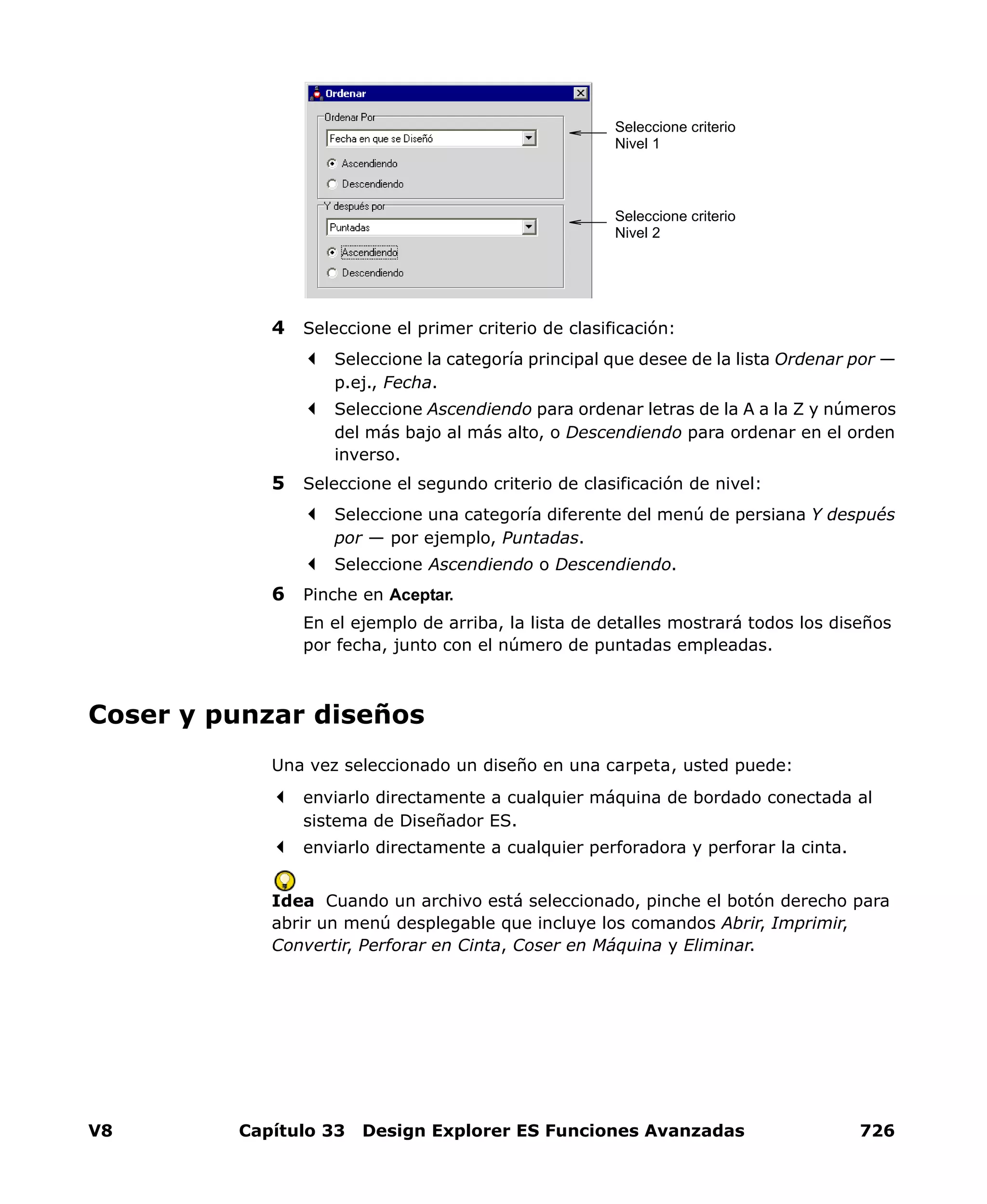 V8 Capítulo 33 Design Explorer ES Funciones Avanzadas 726
4 Seleccione el primer criterio de clasificación:
Seleccione la categoría principal que desee de la lista Ordenar por —
p.ej., Fecha.
Seleccione Ascendiendo para ordenar letras de la A a la Z y números
del más bajo al más alto, o Descendiendo para ordenar en el orden
inverso.
5 Seleccione el segundo criterio de clasificación de nivel:
Seleccione una categoría diferente del menú de persiana Y después
por — por ejemplo, Puntadas.
Seleccione Ascendiendo o Descendiendo.
6 Pinche en Aceptar.
En el ejemplo de arriba, la lista de detalles mostrará todos los diseños
por fecha, junto con el número de puntadas empleadas.
Coser y punzar diseños
Una vez seleccionado un diseño en una carpeta, usted puede:
enviarlo directamente a cualquier máquina de bordado conectada al
sistema de Diseñador ES.
enviarlo directamente a cualquier perforadora y perforar la cinta.
Idea Cuando un archivo está seleccionado, pinche el botón derecho para
abrir un menú desplegable que incluye los comandos Abrir, Imprimir,
Convertir, Perforar en Cinta, Coser en Máquina y Eliminar.
Seleccione criterio
Nivel 1
Seleccione criterio
Nivel 2
 