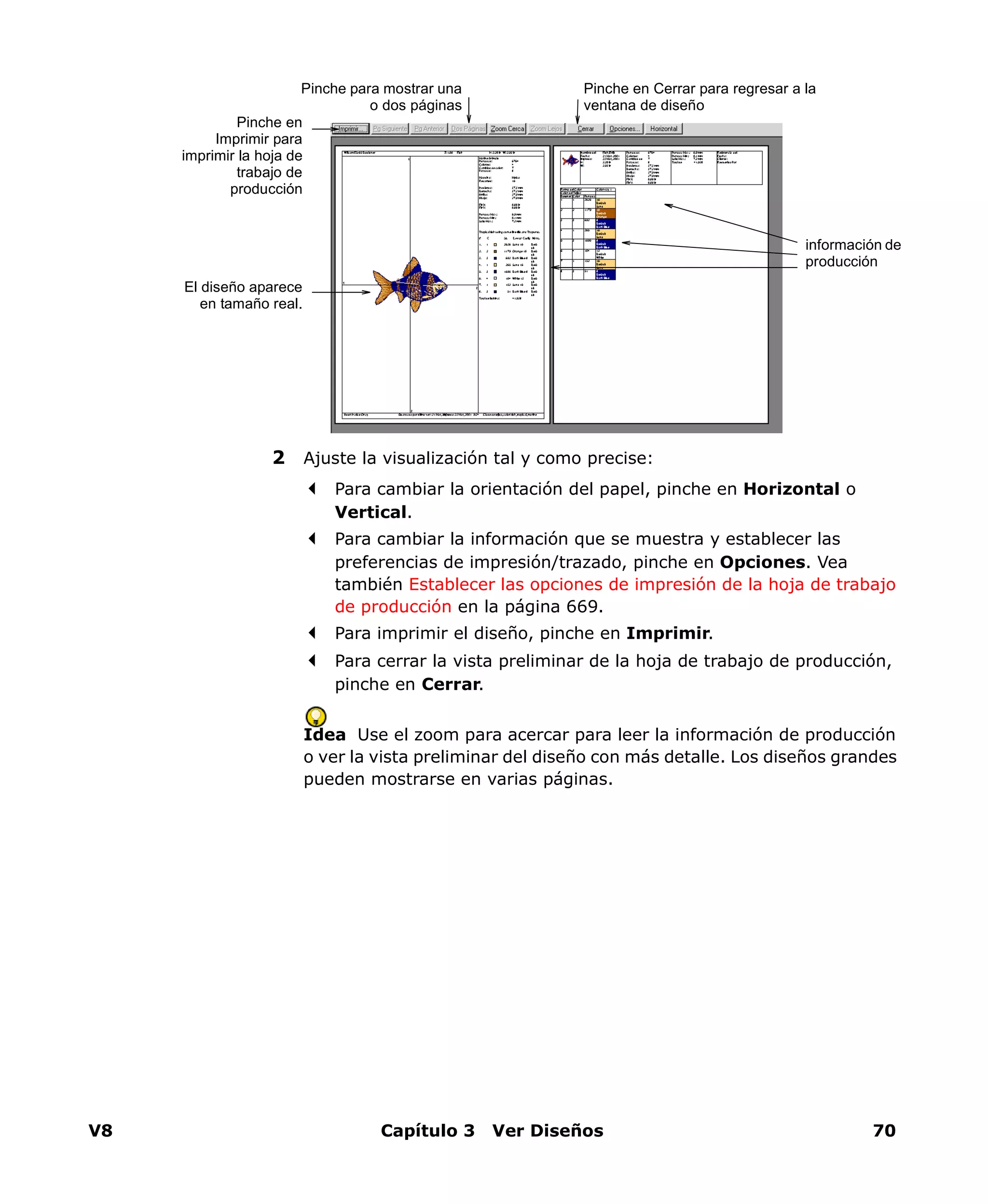 V8 Capítulo 3 Ver Diseños 70
2 Ajuste la visualización tal y como precise:
Para cambiar la orientación del papel, pinche en Horizontal o
Vertical.
Para cambiar la información que se muestra y establecer las
preferencias de impresión/trazado, pinche en Opciones. Vea
también Establecer las opciones de impresión de la hoja de trabajo
de producción en la página 669.
Para imprimir el diseño, pinche en Imprimir.
Para cerrar la vista preliminar de la hoja de trabajo de producción,
pinche en Cerrar.
Idea Use el zoom para acercar para leer la información de producción
o ver la vista preliminar del diseño con más detalle. Los diseños grandes
pueden mostrarse en varias páginas.
Pinche en Cerrar para regresar a la
ventana de diseño
El diseño aparece
en tamaño real.
Pinche en
Imprimir para
imprimir la hoja de
trabajo de
producción
Pinche para mostrar una
o dos páginas
información de
producción
 