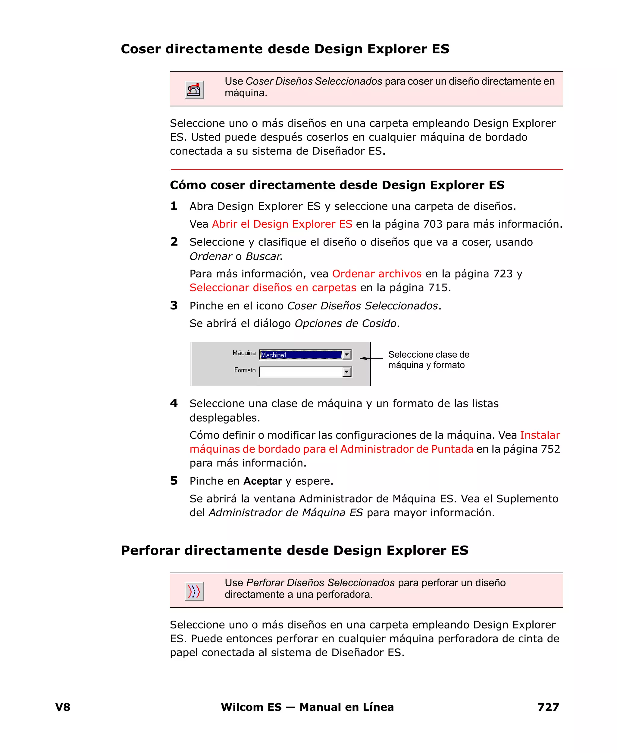 V8 Wilcom ES — Manual en Línea 727
Coser directamente desde Design Explorer ES
Seleccione uno o más diseños en una carpeta empleando Design Explorer
ES. Usted puede después coserlos en cualquier máquina de bordado
conectada a su sistema de Diseñador ES.
Cómo coser directamente desde Design Explorer ES
1 Abra Design Explorer ES y seleccione una carpeta de diseños.
Vea Abrir el Design Explorer ES en la página 703 para más información.
2 Seleccione y clasifique el diseño o diseños que va a coser, usando
Ordenar o Buscar.
Para más información, vea Ordenar archivos en la página 723 y
Seleccionar diseños en carpetas en la página 715.
3 Pinche en el icono Coser Diseños Seleccionados.
Se abrirá el diálogo Opciones de Cosido.
4 Seleccione una clase de máquina y un formato de las listas
desplegables.
Cómo definir o modificar las configuraciones de la máquina. Vea Instalar
máquinas de bordado para el Administrador de Puntada en la página 752
para más información.
5 Pinche en Aceptar y espere.
Se abrirá la ventana Administrador de Máquina ES. Vea el Suplemento
del Administrador de Máquina ES para mayor información.
Perforar directamente desde Design Explorer ES
Seleccione uno o más diseños en una carpeta empleando Design Explorer
ES. Puede entonces perforar en cualquier máquina perforadora de cinta de
papel conectada al sistema de Diseñador ES.
Use Coser Diseños Seleccionados para coser un diseño directamente en
máquina.
Seleccione clase de
máquina y formato
Use Perforar Diseños Seleccionados para perforar un diseño
directamente a una perforadora.
 