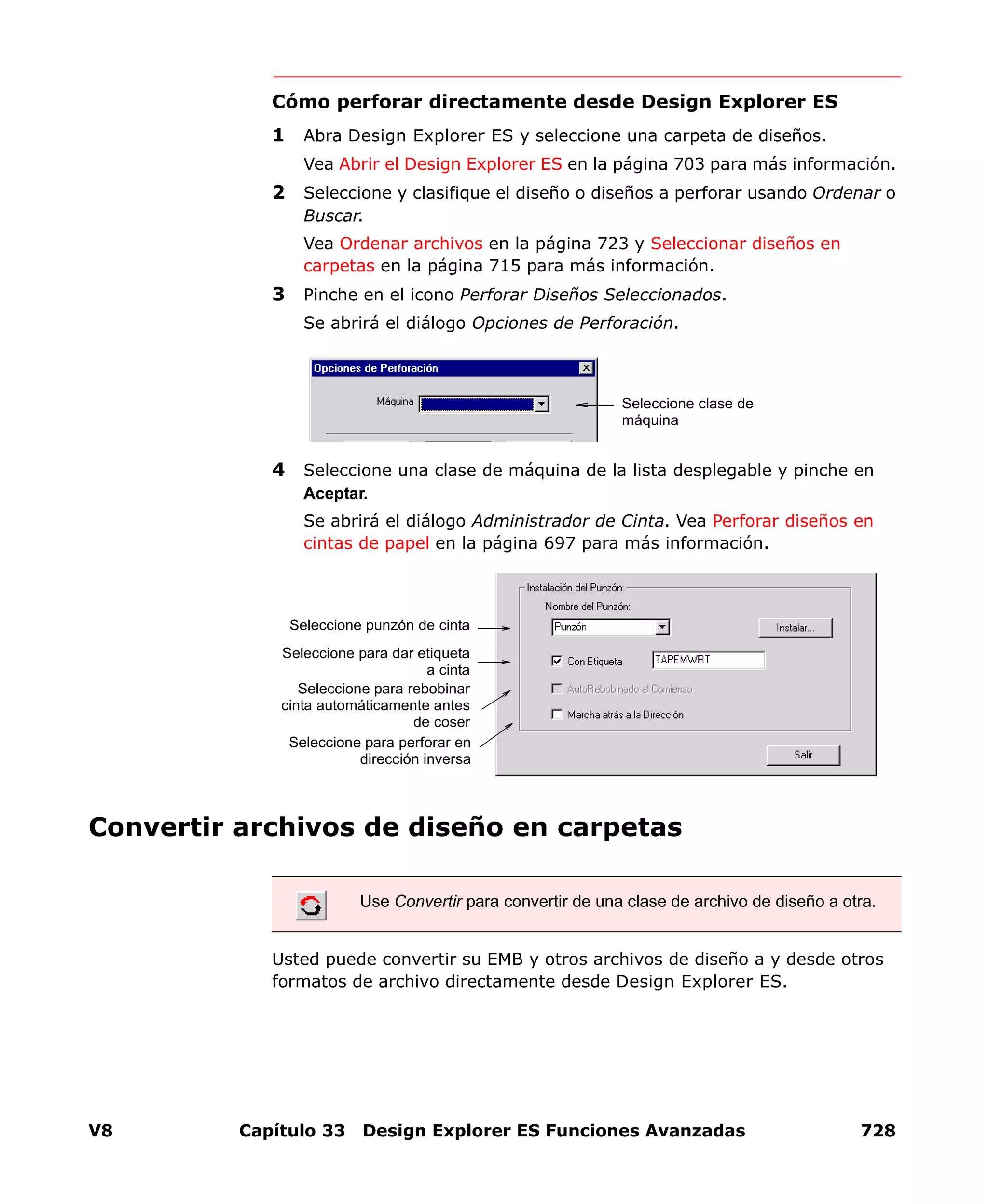 V8 Capítulo 33 Design Explorer ES Funciones Avanzadas 728
Cómo perforar directamente desde Design Explorer ES
1 Abra Design Explorer ES y seleccione una carpeta de diseños.
Vea Abrir el Design Explorer ES en la página 703 para más información.
2 Seleccione y clasifique el diseño o diseños a perforar usando Ordenar o
Buscar.
Vea Ordenar archivos en la página 723 y Seleccionar diseños en
carpetas en la página 715 para más información.
3 Pinche en el icono Perforar Diseños Seleccionados.
Se abrirá el diálogo Opciones de Perforación.
4 Seleccione una clase de máquina de la lista desplegable y pinche en
Aceptar.
Se abrirá el diálogo Administrador de Cinta. Vea Perforar diseños en
cintas de papel en la página 697 para más información.
Convertir archivos de diseño en carpetas
Usted puede convertir su EMB y otros archivos de diseño a y desde otros
formatos de archivo directamente desde Design Explorer ES.
Seleccione clase de
máquina
Use Convertir para convertir de una clase de archivo de diseño a otra.
Seleccione punzón de cinta
Seleccione para dar etiqueta
a cinta
Seleccione para rebobinar
cinta automáticamente antes
de coser
Seleccione para perforar en
dirección inversa
 