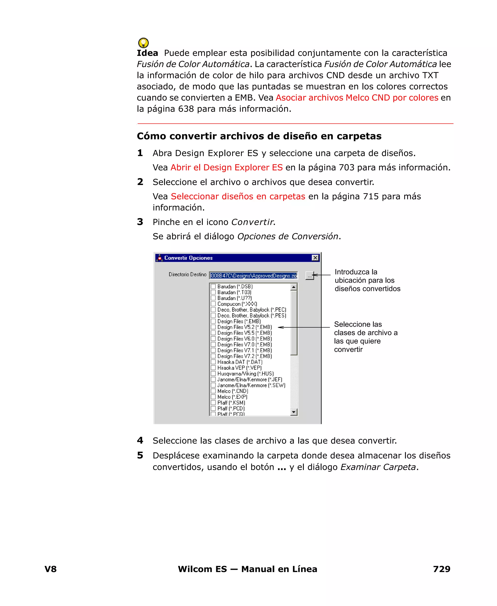 V8 Wilcom ES — Manual en Línea 729
Idea Puede emplear esta posibilidad conjuntamente con la característica
Fusión de Color Automática. La característica Fusión de Color Automática lee
la información de color de hilo para archivos CND desde un archivo TXT
asociado, de modo que las puntadas se muestran en los colores correctos
cuando se convierten a EMB. Vea Asociar archivos Melco CND por colores en
la página 638 para más información.
Cómo convertir archivos de diseño en carpetas
1 Abra Design Explorer ES y seleccione una carpeta de diseños.
Vea Abrir el Design Explorer ES en la página 703 para más información.
2 Seleccione el archivo o archivos que desea convertir.
Vea Seleccionar diseños en carpetas en la página 715 para más
información.
3 Pinche en el icono Convertir.
Se abrirá el diálogo Opciones de Conversión.
4 Seleccione las clases de archivo a las que desea convertir.
5 Desplácese examinando la carpeta donde desea almacenar los diseños
convertidos, usando el botón ... y el diálogo Examinar Carpeta.
Introduzca la
ubicación para los
diseños convertidos
Seleccione las
clases de archivo a
las que quiere
convertir
 