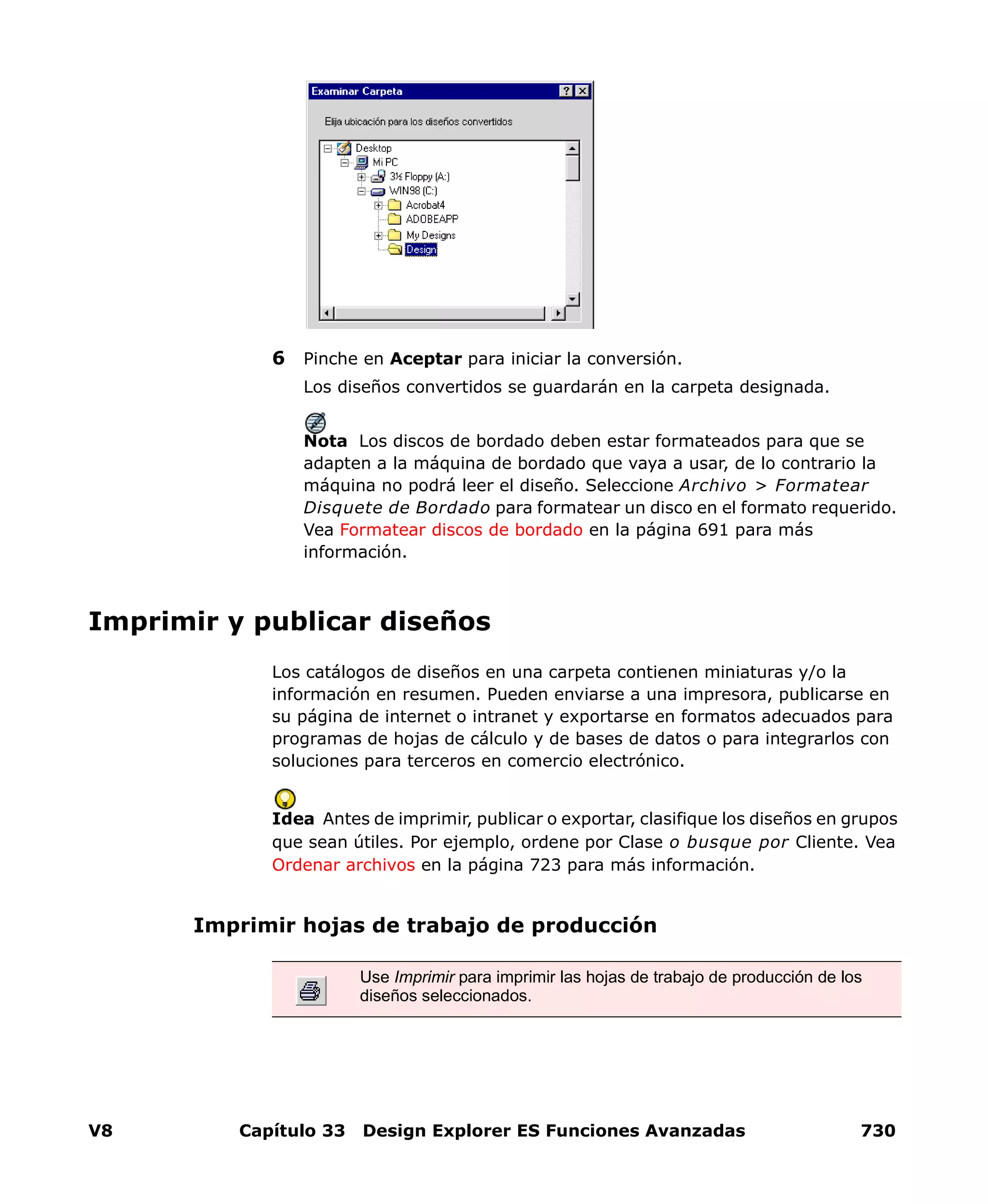 V8 Capítulo 33 Design Explorer ES Funciones Avanzadas 730
6 Pinche en Aceptar para iniciar la conversión.
Los diseños convertidos se guardarán en la carpeta designada.
Nota Los discos de bordado deben estar formateados para que se
adapten a la máquina de bordado que vaya a usar, de lo contrario la
máquina no podrá leer el diseño. Seleccione Archivo > Formatear
Disquete de Bordado para formatear un disco en el formato requerido.
Vea Formatear discos de bordado en la página 691 para más
información.
Imprimir y publicar diseños
Los catálogos de diseños en una carpeta contienen miniaturas y/o la
información en resumen. Pueden enviarse a una impresora, publicarse en
su página de internet o intranet y exportarse en formatos adecuados para
programas de hojas de cálculo y de bases de datos o para integrarlos con
soluciones para terceros en comercio electrónico.
Idea Antes de imprimir, publicar o exportar, clasifique los diseños en grupos
que sean útiles. Por ejemplo, ordene por Clase o busque por Cliente. Vea
Ordenar archivos en la página 723 para más información.
Imprimir hojas de trabajo de producción
Use Imprimir para imprimir las hojas de trabajo de producción de los
diseños seleccionados.
 