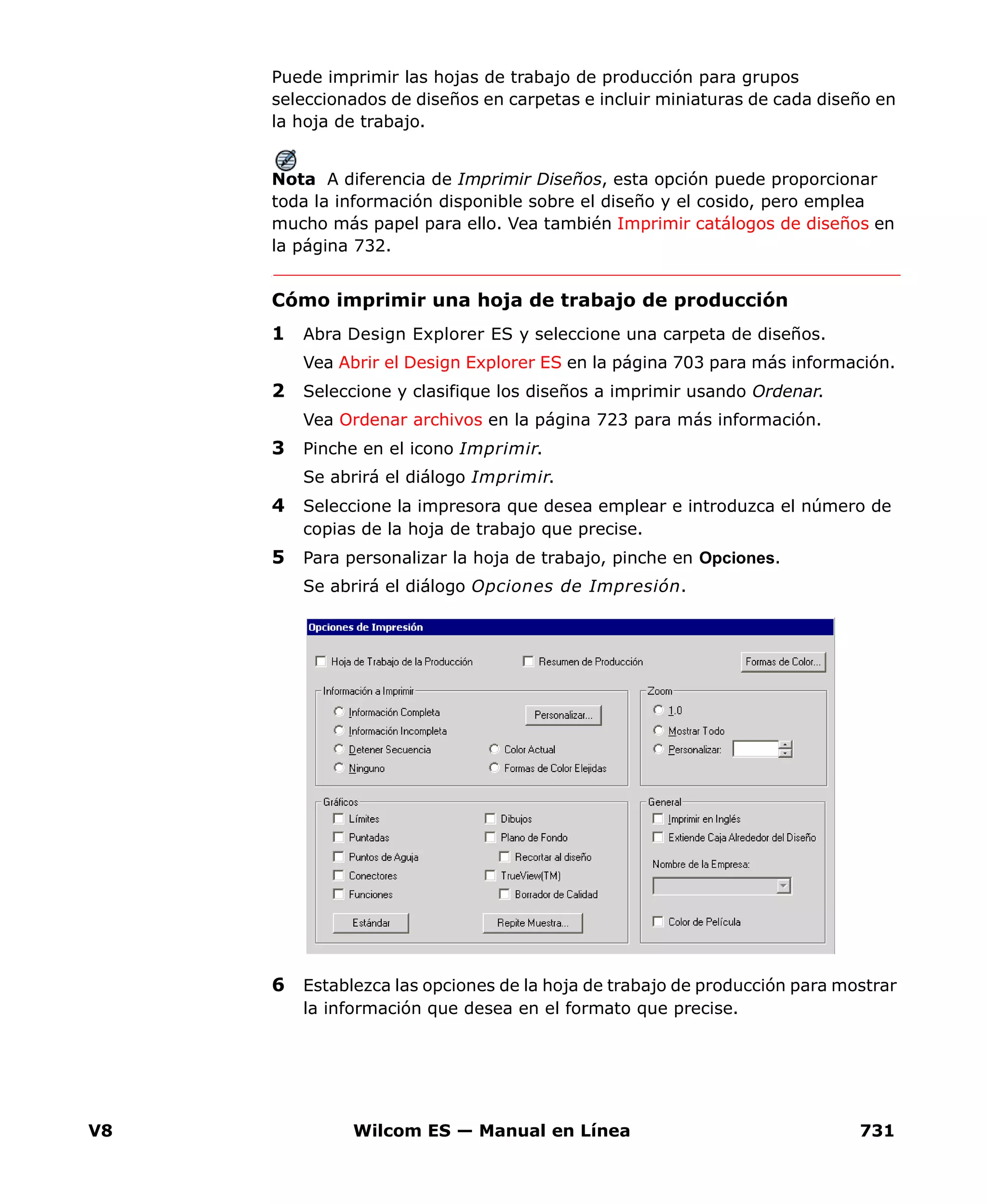 V8 Wilcom ES — Manual en Línea 731
Puede imprimir las hojas de trabajo de producción para grupos
seleccionados de diseños en carpetas e incluir miniaturas de cada diseño en
la hoja de trabajo.
Nota A diferencia de Imprimir Diseños, esta opción puede proporcionar
toda la información disponible sobre el diseño y el cosido, pero emplea
mucho más papel para ello. Vea también Imprimir catálogos de diseños en
la página 732.
Cómo imprimir una hoja de trabajo de producción
1 Abra Design Explorer ES y seleccione una carpeta de diseños.
Vea Abrir el Design Explorer ES en la página 703 para más información.
2 Seleccione y clasifique los diseños a imprimir usando Ordenar.
Vea Ordenar archivos en la página 723 para más información.
3 Pinche en el icono Imprimir.
Se abrirá el diálogo Imprimir.
4 Seleccione la impresora que desea emplear e introduzca el número de
copias de la hoja de trabajo que precise.
5 Para personalizar la hoja de trabajo, pinche en Opciones.
Se abrirá el diálogo Opciones de Impresión.
6 Establezca las opciones de la hoja de trabajo de producción para mostrar
la información que desea en el formato que precise.
 