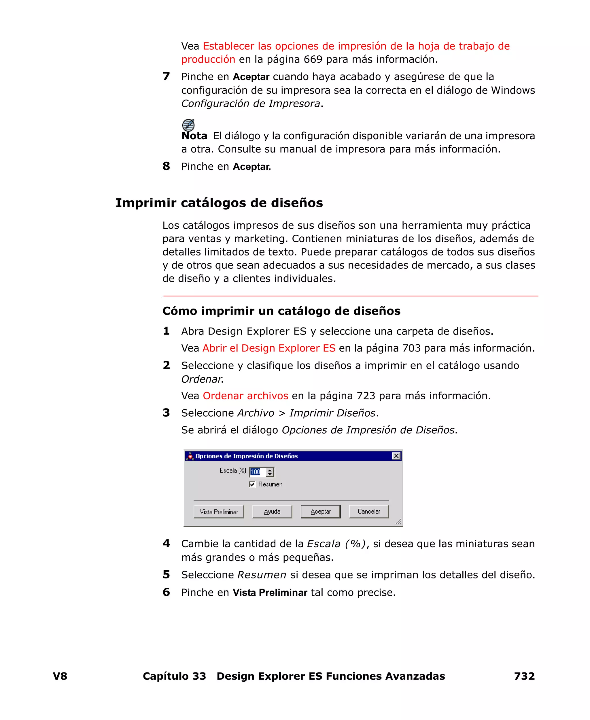 V8 Capítulo 33 Design Explorer ES Funciones Avanzadas 732
Vea Establecer las opciones de impresión de la hoja de trabajo de
producción en la página 669 para más información.
7 Pinche en Aceptar cuando haya acabado y asegúrese de que la
configuración de su impresora sea la correcta en el diálogo de Windows
Configuración de Impresora.
Nota El diálogo y la configuración disponible variarán de una impresora
a otra. Consulte su manual de impresora para más información.
8 Pinche en Aceptar.
Imprimir catálogos de diseños
Los catálogos impresos de sus diseños son una herramienta muy práctica
para ventas y marketing. Contienen miniaturas de los diseños, además de
detalles limitados de texto. Puede preparar catálogos de todos sus diseños
y de otros que sean adecuados a sus necesidades de mercado, a sus clases
de diseño y a clientes individuales.
Cómo imprimir un catálogo de diseños
1 Abra Design Explorer ES y seleccione una carpeta de diseños.
Vea Abrir el Design Explorer ES en la página 703 para más información.
2 Seleccione y clasifique los diseños a imprimir en el catálogo usando
Ordenar.
Vea Ordenar archivos en la página 723 para más información.
3 Seleccione Archivo > Imprimir Diseños.
Se abrirá el diálogo Opciones de Impresión de Diseños.
4 Cambie la cantidad de la Escala (%), si desea que las miniaturas sean
más grandes o más pequeñas.
5 Seleccione Resumen si desea que se impriman los detalles del diseño.
6 Pinche en Vista Preliminar tal como precise.
 