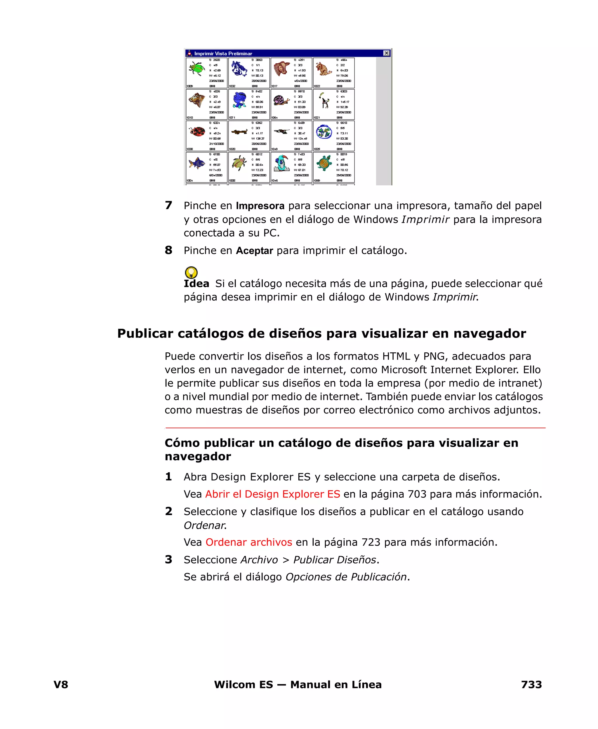 V8 Wilcom ES — Manual en Línea 733
7 Pinche en Impresora para seleccionar una impresora, tamaño del papel
y otras opciones en el diálogo de Windows Imprimir para la impresora
conectada a su PC.
8 Pinche en Aceptar para imprimir el catálogo.
Idea Si el catálogo necesita más de una página, puede seleccionar qué
página desea imprimir en el diálogo de Windows Imprimir.
Publicar catálogos de diseños para visualizar en navegador
Puede convertir los diseños a los formatos HTML y PNG, adecuados para
verlos en un navegador de internet, como Microsoft Internet Explorer. Ello
le permite publicar sus diseños en toda la empresa (por medio de intranet)
o a nivel mundial por medio de internet. También puede enviar los catálogos
como muestras de diseños por correo electrónico como archivos adjuntos.
Cómo publicar un catálogo de diseños para visualizar en
navegador
1 Abra Design Explorer ES y seleccione una carpeta de diseños.
Vea Abrir el Design Explorer ES en la página 703 para más información.
2 Seleccione y clasifique los diseños a publicar en el catálogo usando
Ordenar.
Vea Ordenar archivos en la página 723 para más información.
3 Seleccione Archivo > Publicar Diseños.
Se abrirá el diálogo Opciones de Publicación.
 