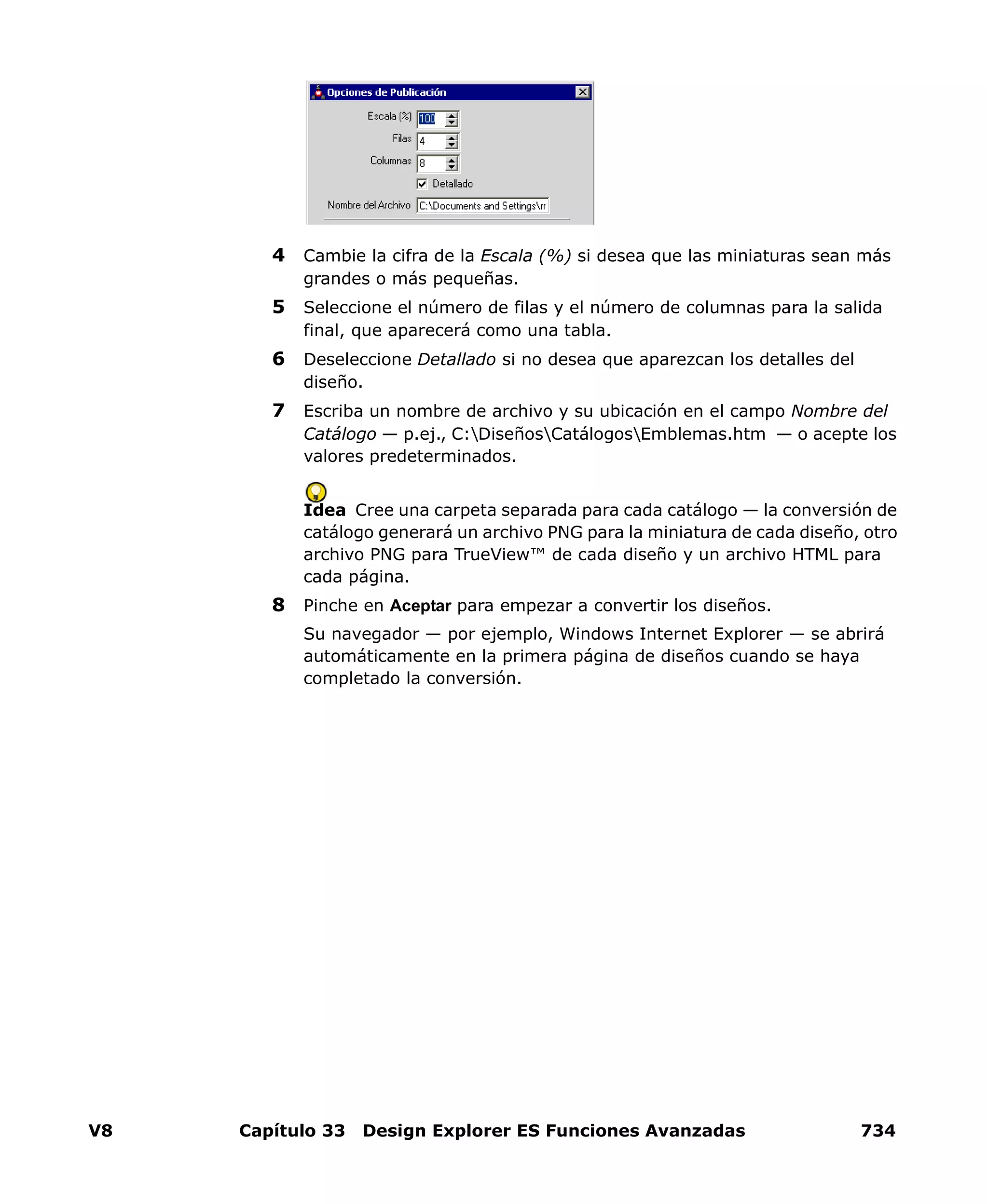 V8 Capítulo 33 Design Explorer ES Funciones Avanzadas 734
4 Cambie la cifra de la Escala (%) si desea que las miniaturas sean más
grandes o más pequeñas.
5 Seleccione el número de filas y el número de columnas para la salida
final, que aparecerá como una tabla.
6 Deseleccione Detallado si no desea que aparezcan los detalles del
diseño.
7 Escriba un nombre de archivo y su ubicación en el campo Nombre del
Catálogo — p.ej., C:DiseñosCatálogosEmblemas.htm — o acepte los
valores predeterminados.
Idea Cree una carpeta separada para cada catálogo — la conversión de
catálogo generará un archivo PNG para la miniatura de cada diseño, otro
archivo PNG para TrueView™ de cada diseño y un archivo HTML para
cada página.
8 Pinche en Aceptar para empezar a convertir los diseños.
Su navegador — por ejemplo, Windows Internet Explorer — se abrirá
automáticamente en la primera página de diseños cuando se haya
completado la conversión.
 