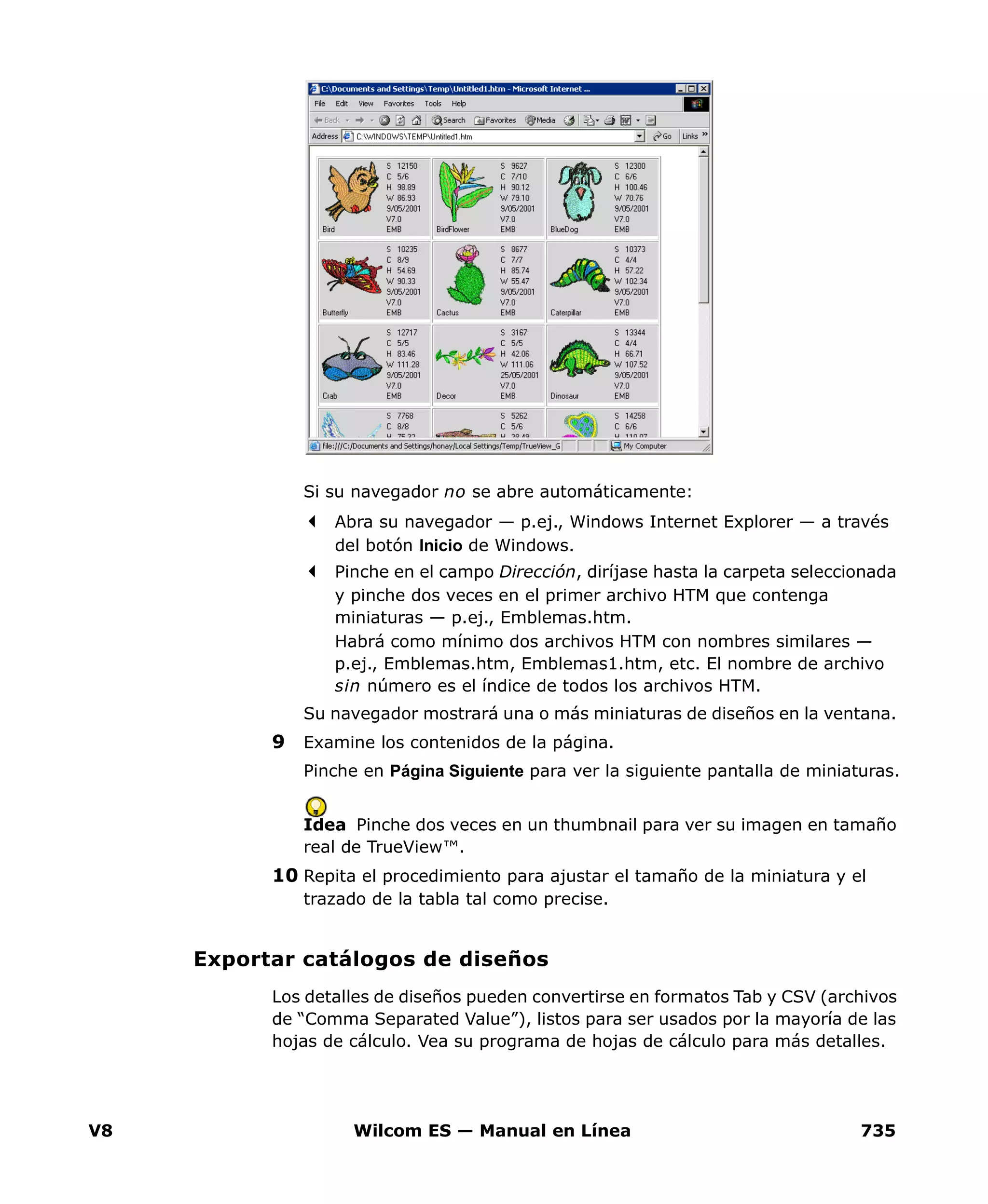 V8 Wilcom ES — Manual en Línea 735
Si su navegador no se abre automáticamente:
Abra su navegador — p.ej., Windows Internet Explorer — a través
del botón Inicio de Windows.
Pinche en el campo Dirección, diríjase hasta la carpeta seleccionada
y pinche dos veces en el primer archivo HTM que contenga
miniaturas — p.ej., Emblemas.htm.
Habrá como mínimo dos archivos HTM con nombres similares —
p.ej., Emblemas.htm, Emblemas1.htm, etc. El nombre de archivo
sin número es el índice de todos los archivos HTM.
Su navegador mostrará una o más miniaturas de diseños en la ventana.
9 Examine los contenidos de la página.
Pinche en Página Siguiente para ver la siguiente pantalla de miniaturas.
Idea Pinche dos veces en un thumbnail para ver su imagen en tamaño
real de TrueView™.
10 Repita el procedimiento para ajustar el tamaño de la miniatura y el
trazado de la tabla tal como precise.
Exportar catálogos de diseños
Los detalles de diseños pueden convertirse en formatos Tab y CSV (archivos
de “Comma Separated Value”), listos para ser usados por la mayoría de las
hojas de cálculo. Vea su programa de hojas de cálculo para más detalles.
 
