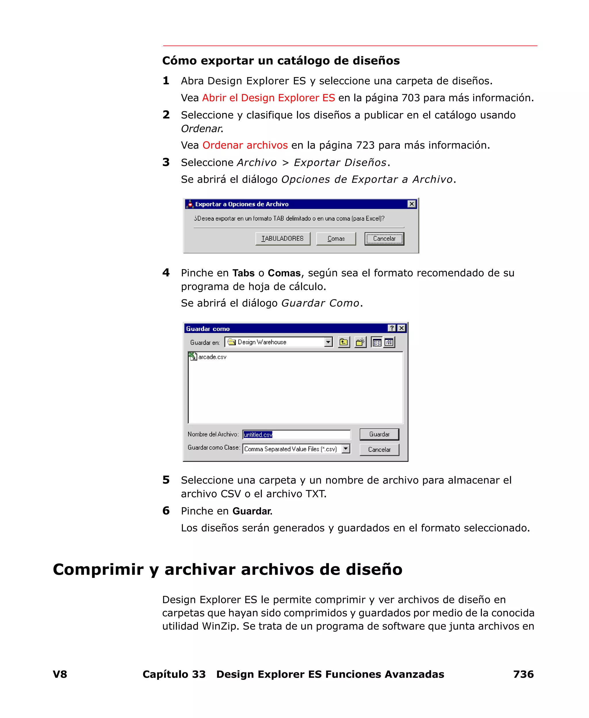 V8 Capítulo 33 Design Explorer ES Funciones Avanzadas 736
Cómo exportar un catálogo de diseños
1 Abra Design Explorer ES y seleccione una carpeta de diseños.
Vea Abrir el Design Explorer ES en la página 703 para más información.
2 Seleccione y clasifique los diseños a publicar en el catálogo usando
Ordenar.
Vea Ordenar archivos en la página 723 para más información.
3 Seleccione Archivo > Exportar Diseños.
Se abrirá el diálogo Opciones de Exportar a Archivo.
4 Pinche en Tabs o Comas, según sea el formato recomendado de su
programa de hoja de cálculo.
Se abrirá el diálogo Guardar Como.
5 Seleccione una carpeta y un nombre de archivo para almacenar el
archivo CSV o el archivo TXT.
6 Pinche en Guardar.
Los diseños serán generados y guardados en el formato seleccionado.
Comprimir y archivar archivos de diseño
Design Explorer ES le permite comprimir y ver archivos de diseño en
carpetas que hayan sido comprimidos y guardados por medio de la conocida
utilidad WinZip. Se trata de un programa de software que junta archivos en
 