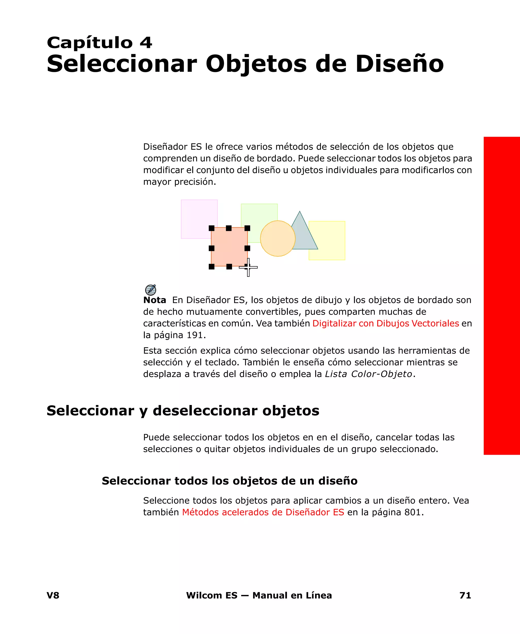 V8 Wilcom ES — Manual en Línea 71
Capítulo 4
Seleccionar Objetos de Diseño
Diseñador ES le ofrece varios métodos de selección de los objetos que
comprenden un diseño de bordado. Puede seleccionar todos los objetos para
modificar el conjunto del diseño u objetos individuales para modificarlos con
mayor precisión.
Nota En Diseñador ES, los objetos de dibujo y los objetos de bordado son
de hecho mutuamente convertibles, pues comparten muchas de
características en común. Vea también Digitalizar con Dibujos Vectoriales en
la página 191.
Esta sección explica cómo seleccionar objetos usando las herramientas de
selección y el teclado. También le enseña cómo seleccionar mientras se
desplaza a través del diseño o emplea la Lista Color-Objeto.
Seleccionar y deseleccionar objetos
Puede seleccionar todos los objetos en en el diseño, cancelar todas las
selecciones o quitar objetos individuales de un grupo seleccionado.
Seleccionar todos los objetos de un diseño
Seleccione todos los objetos para aplicar cambios a un diseño entero. Vea
también Métodos acelerados de Diseñador ES en la página 801.
 