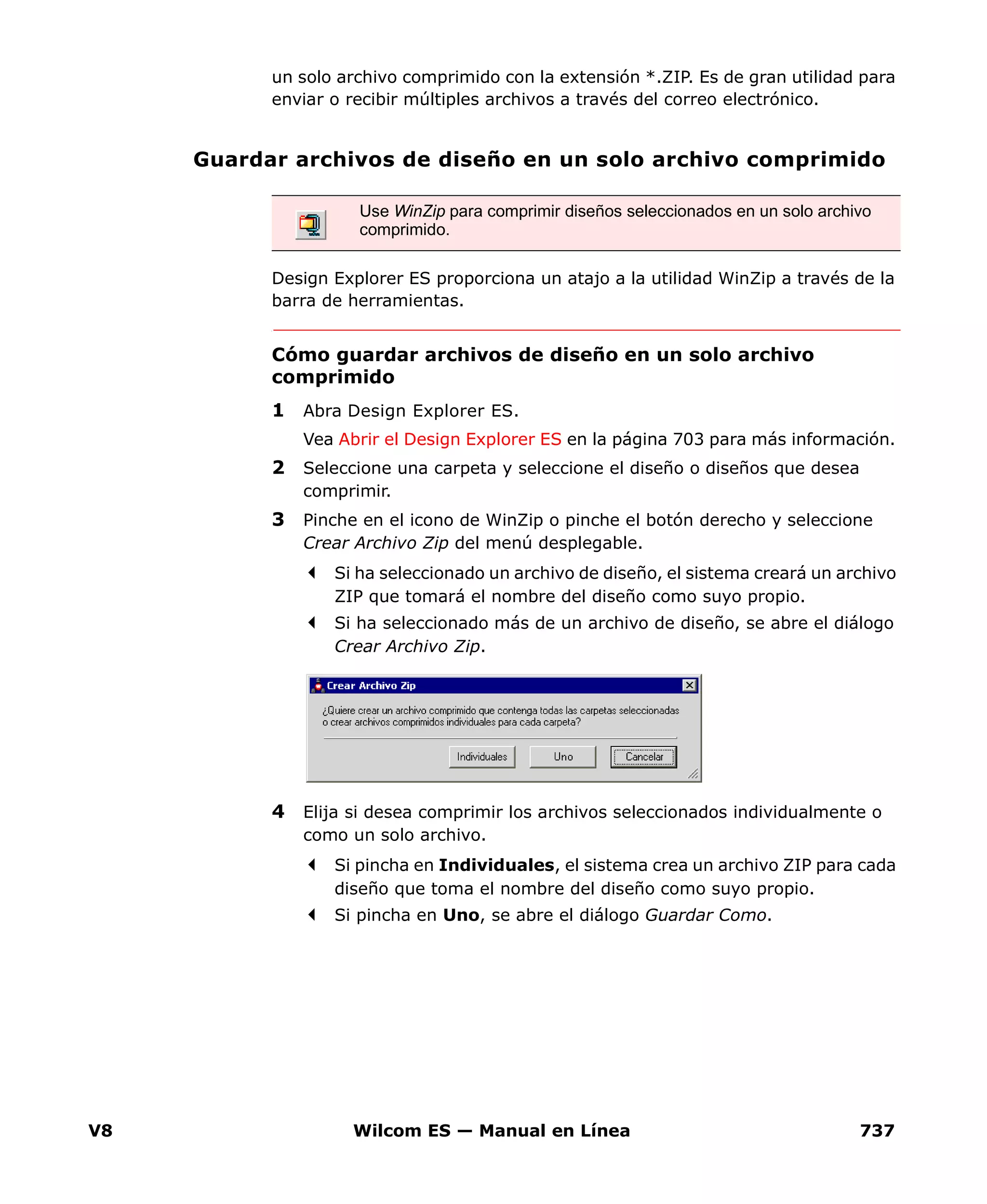 V8 Wilcom ES — Manual en Línea 737
un solo archivo comprimido con la extensión *.ZIP. Es de gran utilidad para
enviar o recibir múltiples archivos a través del correo electrónico.
Guardar archivos de diseño en un solo archivo comprimido
Design Explorer ES proporciona un atajo a la utilidad WinZip a través de la
barra de herramientas.
Cómo guardar archivos de diseño en un solo archivo
comprimido
1 Abra Design Explorer ES.
Vea Abrir el Design Explorer ES en la página 703 para más información.
2 Seleccione una carpeta y seleccione el diseño o diseños que desea
comprimir.
3 Pinche en el icono de WinZip o pinche el botón derecho y seleccione
Crear Archivo Zip del menú desplegable.
Si ha seleccionado un archivo de diseño, el sistema creará un archivo
ZIP que tomará el nombre del diseño como suyo propio.
Si ha seleccionado más de un archivo de diseño, se abre el diálogo
Crear Archivo Zip.
4 Elija si desea comprimir los archivos seleccionados individualmente o
como un solo archivo.
Si pincha en Individuales, el sistema crea un archivo ZIP para cada
diseño que toma el nombre del diseño como suyo propio.
Si pincha en Uno, se abre el diálogo Guardar Como.
Use WinZip para comprimir diseños seleccionados en un solo archivo
comprimido.
 