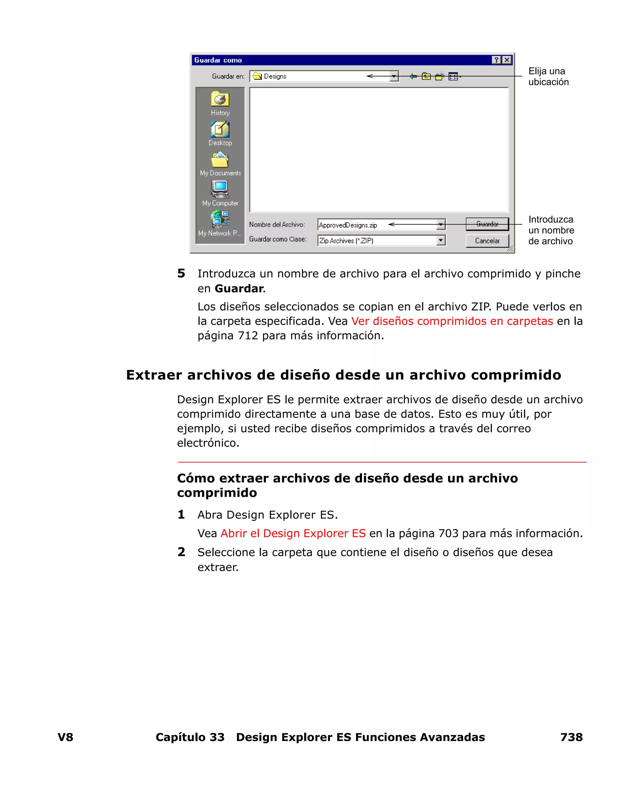 V8 Capítulo 33 Design Explorer ES Funciones Avanzadas 738
5 Introduzca un nombre de archivo para el archivo comprimido y pinche
en Guardar.
Los diseños seleccionados se copian en el archivo ZIP. Puede verlos en
la carpeta especificada. Vea Ver diseños comprimidos en carpetas en la
página 712 para más información.
Extraer archivos de diseño desde un archivo comprimido
Design Explorer ES le permite extraer archivos de diseño desde un archivo
comprimido directamente a una base de datos. Esto es muy útil, por
ejemplo, si usted recibe diseños comprimidos a través del correo
electrónico.
Cómo extraer archivos de diseño desde un archivo
comprimido
1 Abra Design Explorer ES.
Vea Abrir el Design Explorer ES en la página 703 para más información.
2 Seleccione la carpeta que contiene el diseño o diseños que desea
extraer.
Elija una
ubicación
Introduzca
un nombre
de archivo
 