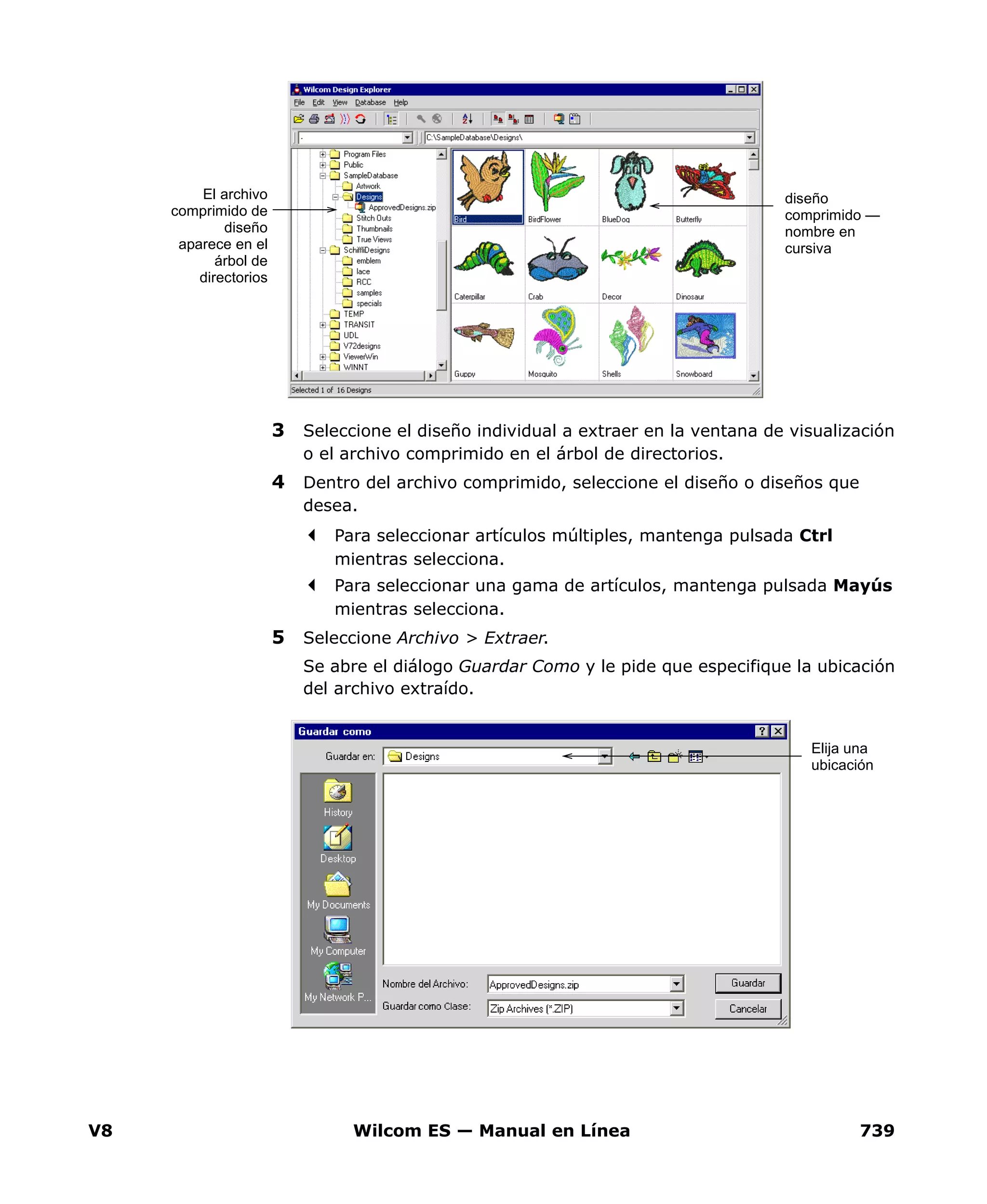 V8 Wilcom ES — Manual en Línea 739
3 Seleccione el diseño individual a extraer en la ventana de visualización
o el archivo comprimido en el árbol de directorios.
4 Dentro del archivo comprimido, seleccione el diseño o diseños que
desea.
Para seleccionar artículos múltiples, mantenga pulsada Ctrl
mientras selecciona.
Para seleccionar una gama de artículos, mantenga pulsada Mayús
mientras selecciona.
5 Seleccione Archivo > Extraer.
Se abre el diálogo Guardar Como y le pide que especifique la ubicación
del archivo extraído.
El archivo
comprimido de
diseño
aparece en el
árbol de
directorios
diseño
comprimido —
nombre en
cursiva
Elija una
ubicación
 