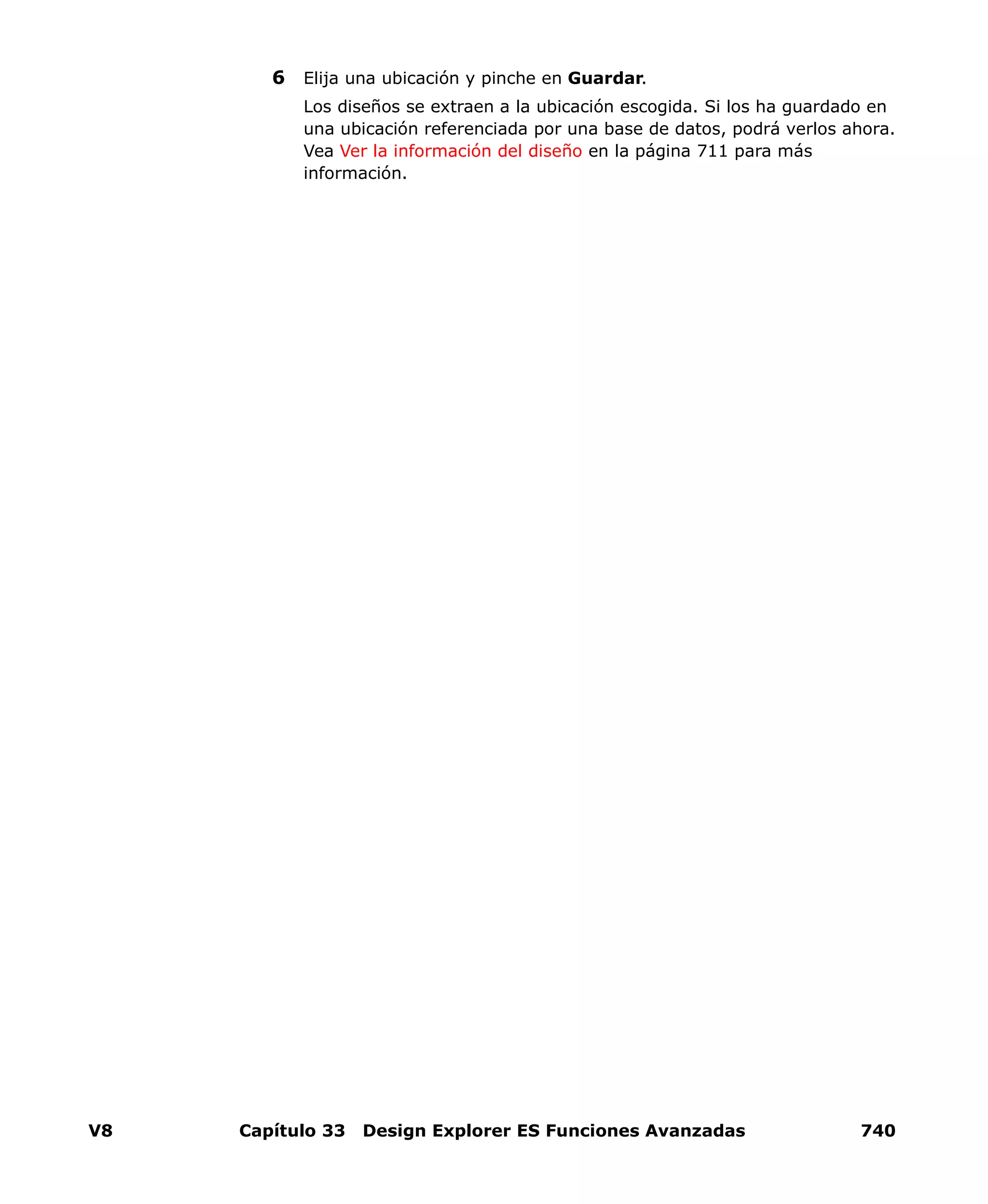 V8 Capítulo 33 Design Explorer ES Funciones Avanzadas 740
6 Elija una ubicación y pinche en Guardar.
Los diseños se extraen a la ubicación escogida. Si los ha guardado en
una ubicación referenciada por una base de datos, podrá verlos ahora.
Vea Ver la información del diseño en la página 711 para más
información.
 