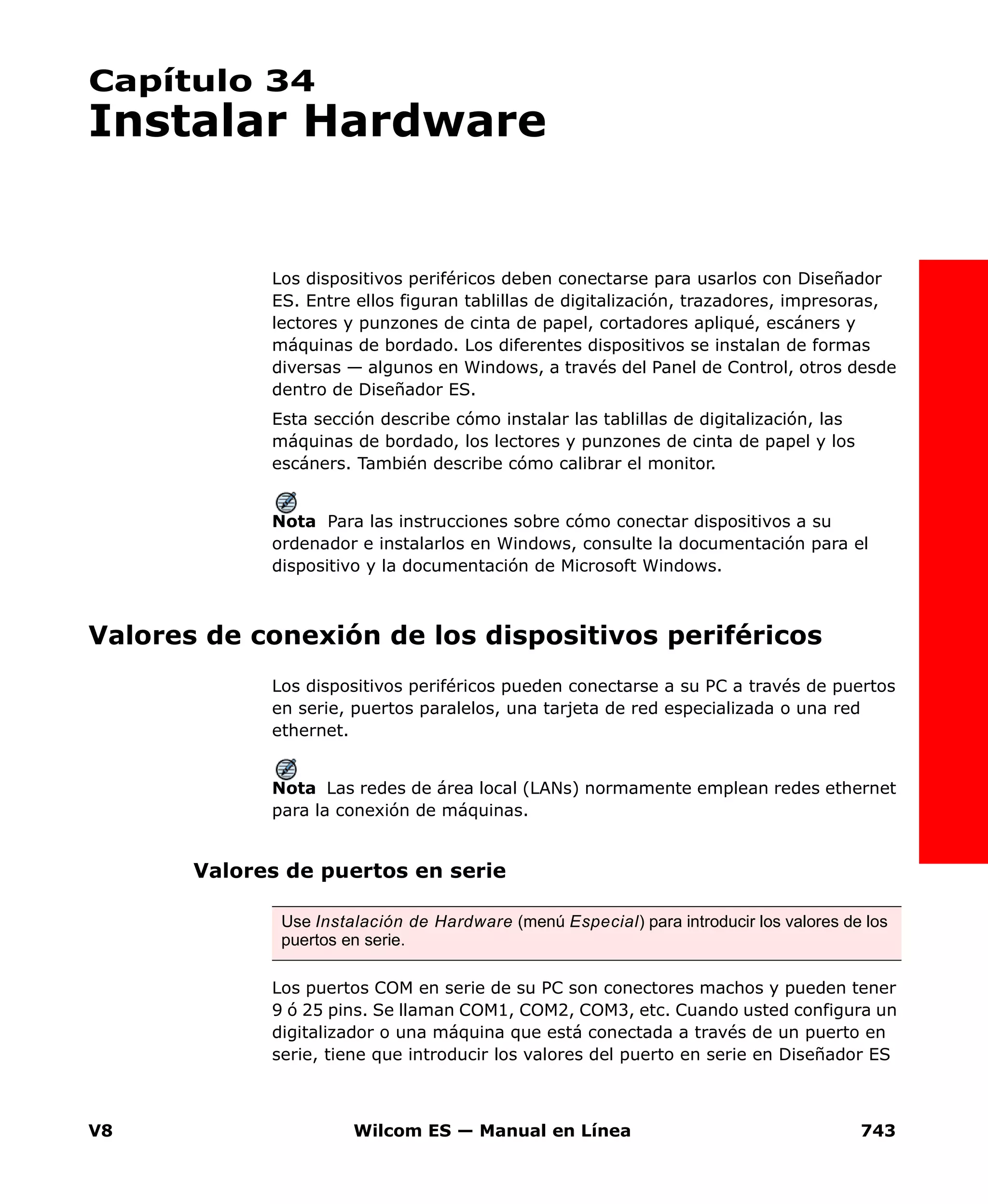 V8 Wilcom ES — Manual en Línea 743
Capítulo 34
Instalar Hardware
Los dispositivos periféricos deben conectarse para usarlos con Diseñador
ES. Entre ellos figuran tablillas de digitalización, trazadores, impresoras,
lectores y punzones de cinta de papel, cortadores apliqué, escáners y
máquinas de bordado. Los diferentes dispositivos se instalan de formas
diversas — algunos en Windows, a través del Panel de Control, otros desde
dentro de Diseñador ES.
Esta sección describe cómo instalar las tablillas de digitalización, las
máquinas de bordado, los lectores y punzones de cinta de papel y los
escáners. También describe cómo calibrar el monitor.
Nota Para las instrucciones sobre cómo conectar dispositivos a su
ordenador e instalarlos en Windows, consulte la documentación para el
dispositivo y la documentación de Microsoft Windows.
Valores de conexión de los dispositivos periféricos
Los dispositivos periféricos pueden conectarse a su PC a través de puertos
en serie, puertos paralelos, una tarjeta de red especializada o una red
ethernet.
Nota Las redes de área local (LANs) normamente emplean redes ethernet
para la conexión de máquinas.
Valores de puertos en serie
Los puertos COM en serie de su PC son conectores machos y pueden tener
9 ó 25 pins. Se llaman COM1, COM2, COM3, etc. Cuando usted configura un
digitalizador o una máquina que está conectada a través de un puerto en
serie, tiene que introducir los valores del puerto en serie en Diseñador ES
Use Instalación de Hardware (menú Especial) para introducir los valores de los
puertos en serie.
 