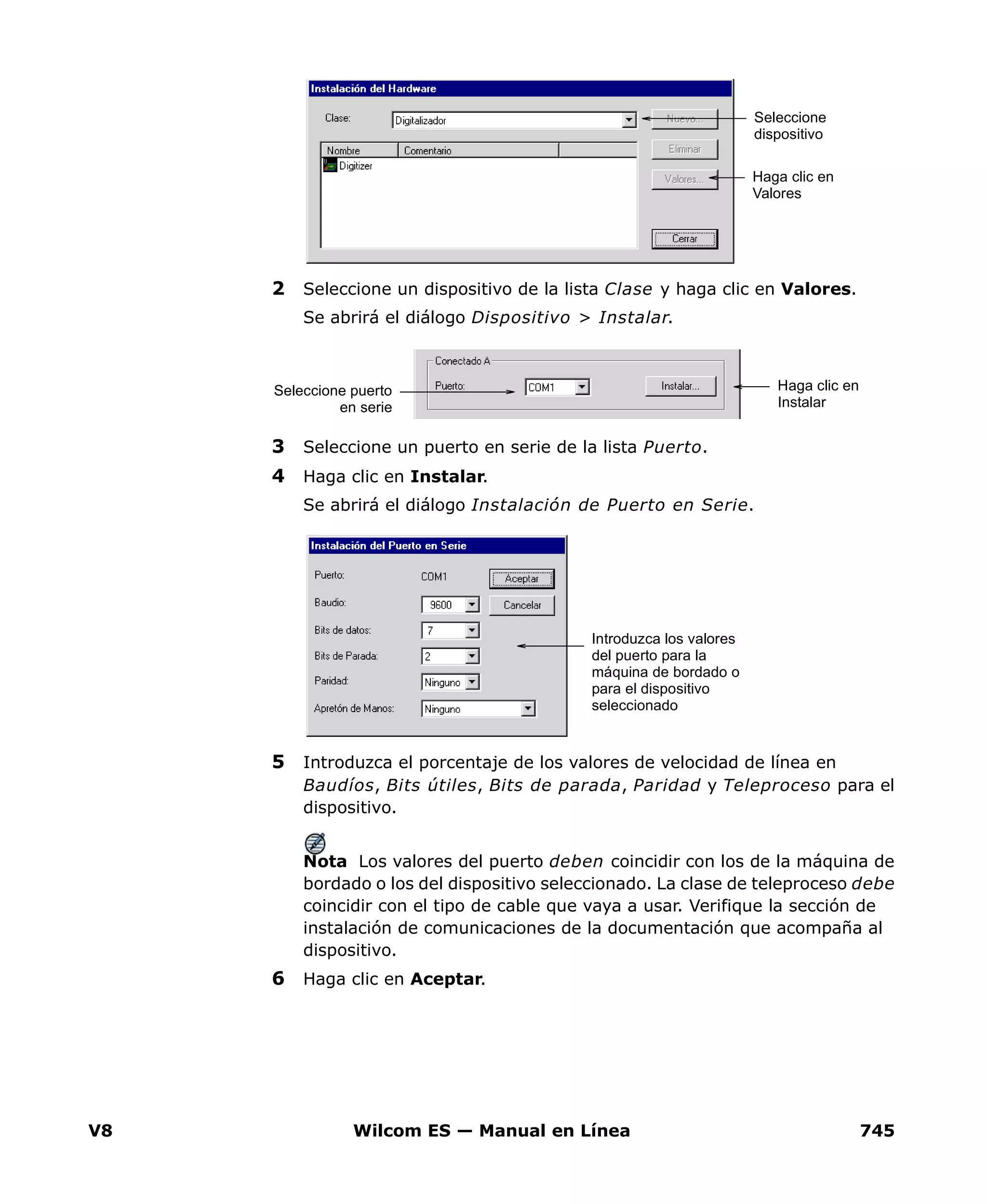 V8 Wilcom ES — Manual en Línea 745
2 Seleccione un dispositivo de la lista Clase y haga clic en Valores.
Se abrirá el diálogo Dispositivo > Instalar.
3 Seleccione un puerto en serie de la lista Puerto.
4 Haga clic en Instalar.
Se abrirá el diálogo Instalación de Puerto en Serie.
5 Introduzca el porcentaje de los valores de velocidad de línea en
Baudíos, Bits útiles, Bits de parada, Paridad y Teleproceso para el
dispositivo.
Nota Los valores del puerto deben coincidir con los de la máquina de
bordado o los del dispositivo seleccionado. La clase de teleproceso debe
coincidir con el tipo de cable que vaya a usar. Verifique la sección de
instalación de comunicaciones de la documentación que acompaña al
dispositivo.
6 Haga clic en Aceptar.
Seleccione
dispositivo
Haga clic en
Valores
Haga clic en
Instalar
Seleccione puerto
en serie
Introduzca los valores
del puerto para la
máquina de bordado o
para el dispositivo
seleccionado
 
