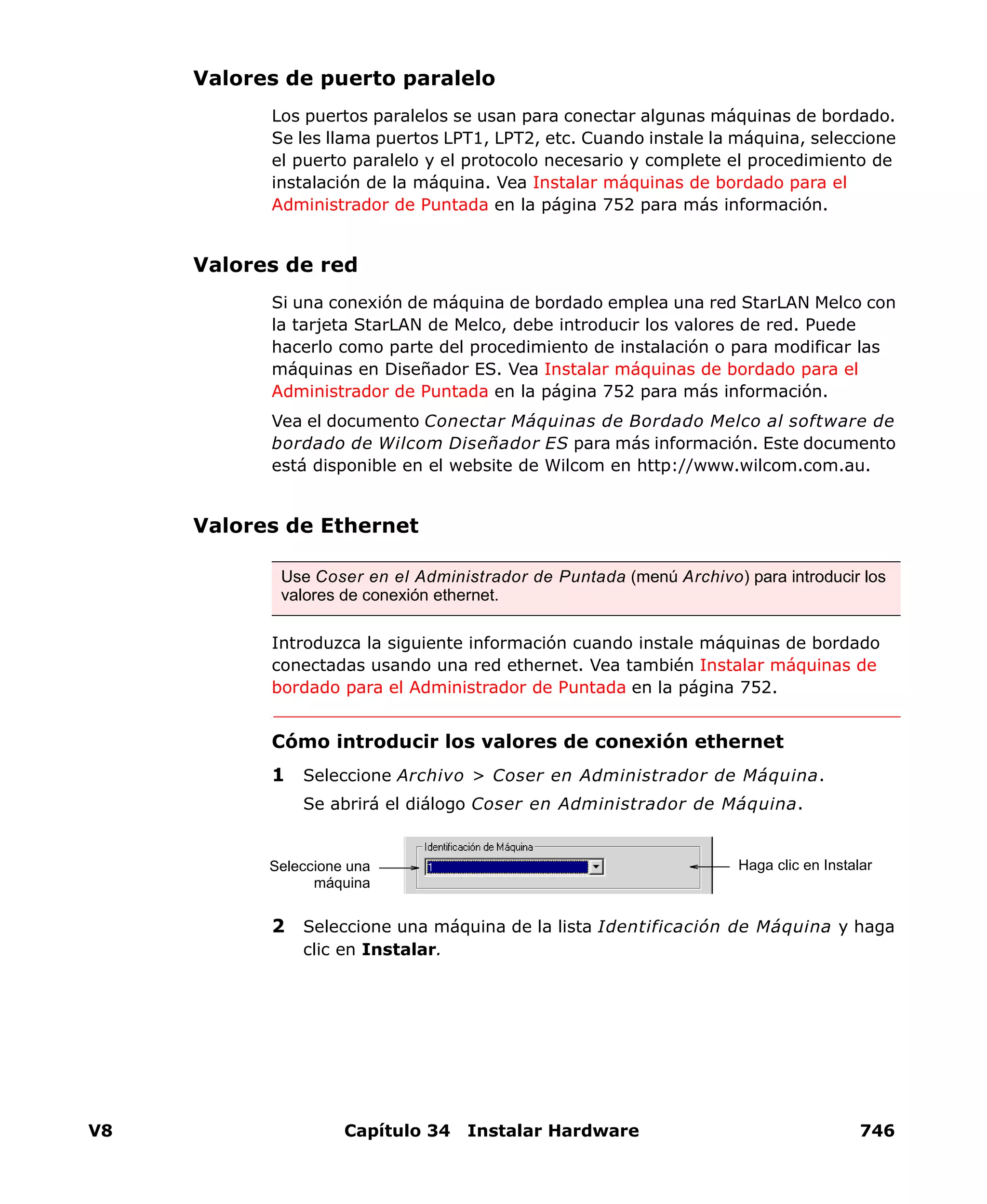 V8 Capítulo 34 Instalar Hardware 746
Valores de puerto paralelo
Los puertos paralelos se usan para conectar algunas máquinas de bordado.
Se les llama puertos LPT1, LPT2, etc. Cuando instale la máquina, seleccione
el puerto paralelo y el protocolo necesario y complete el procedimiento de
instalación de la máquina. Vea Instalar máquinas de bordado para el
Administrador de Puntada en la página 752 para más información.
Valores de red
Si una conexión de máquina de bordado emplea una red StarLAN Melco con
la tarjeta StarLAN de Melco, debe introducir los valores de red. Puede
hacerlo como parte del procedimiento de instalación o para modificar las
máquinas en Diseñador ES. Vea Instalar máquinas de bordado para el
Administrador de Puntada en la página 752 para más información.
Vea el documento Conectar Máquinas de Bordado Melco al software de
bordado de Wilcom Diseñador ES para más información. Este documento
está disponible en el website de Wilcom en http://www.wilcom.com.au.
Valores de Ethernet
Introduzca la siguiente información cuando instale máquinas de bordado
conectadas usando una red ethernet. Vea también Instalar máquinas de
bordado para el Administrador de Puntada en la página 752.
Cómo introducir los valores de conexión ethernet
1 Seleccione Archivo > Coser en Administrador de Máquina.
Se abrirá el diálogo Coser en Administrador de Máquina.
2 Seleccione una máquina de la lista Identificación de Máquina y haga
clic en Instalar.
Use Coser en el Administrador de Puntada (menú Archivo) para introducir los
valores de conexión ethernet.
Haga clic en InstalarSeleccione una
máquina
 
