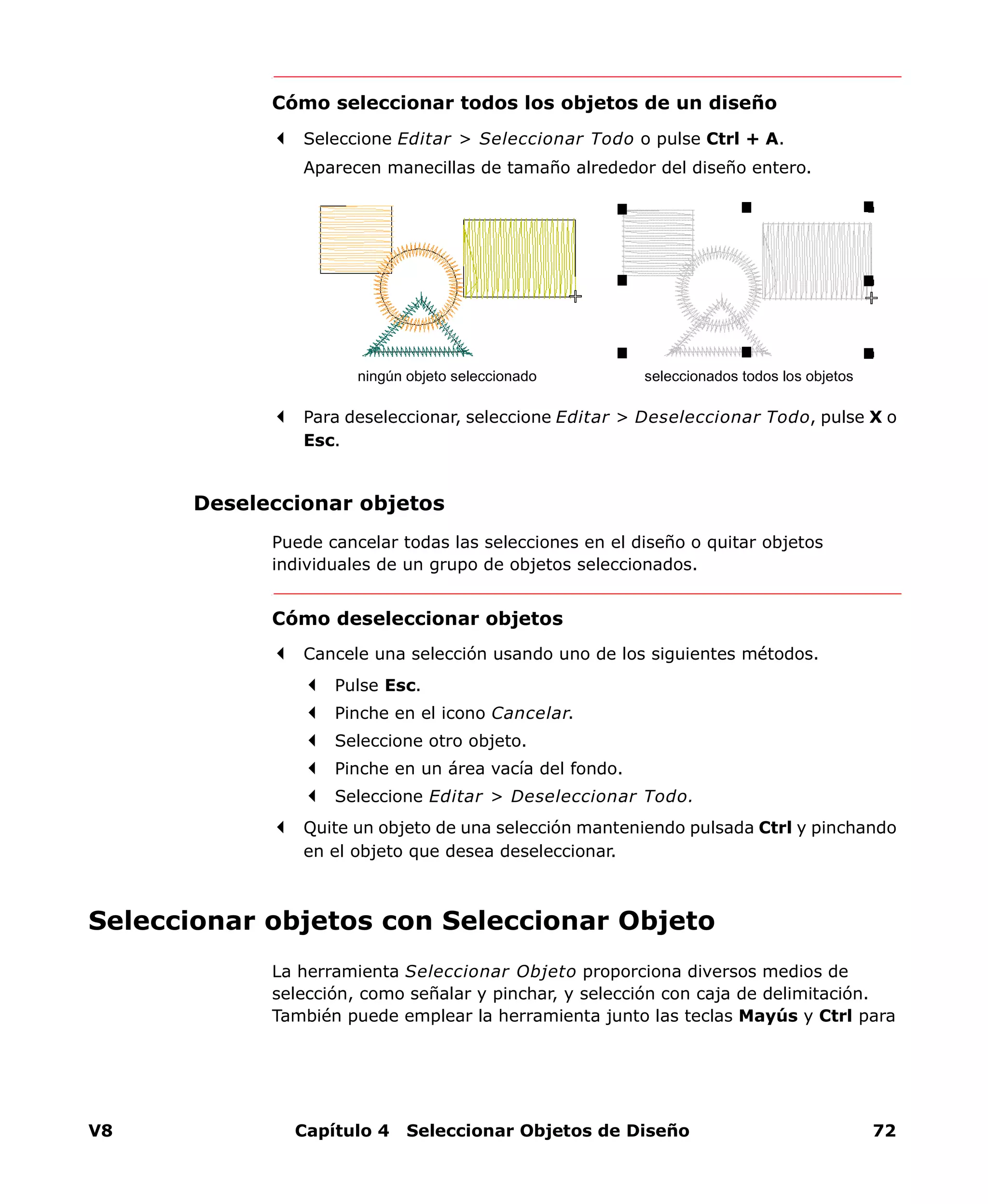 V8 Capítulo 4 Seleccionar Objetos de Diseño 72
Cómo seleccionar todos los objetos de un diseño
Seleccione Editar > Seleccionar Todo o pulse Ctrl + A.
Aparecen manecillas de tamaño alrededor del diseño entero.
Para deseleccionar, seleccione Editar > Deseleccionar Todo, pulse X o
Esc.
Deseleccionar objetos
Puede cancelar todas las selecciones en el diseño o quitar objetos
individuales de un grupo de objetos seleccionados.
Cómo deseleccionar objetos
Cancele una selección usando uno de los siguientes métodos.
Pulse Esc.
Pinche en el icono Cancelar.
Seleccione otro objeto.
Pinche en un área vacía del fondo.
Seleccione Editar > Deseleccionar Todo.
Quite un objeto de una selección manteniendo pulsada Ctrl y pinchando
en el objeto que desea deseleccionar.
Seleccionar objetos con Seleccionar Objeto
La herramienta Seleccionar Objeto proporciona diversos medios de
selección, como señalar y pinchar, y selección con caja de delimitación.
También puede emplear la herramienta junto las teclas Mayús y Ctrl para
seleccionados todos los objetosningún objeto seleccionado
 