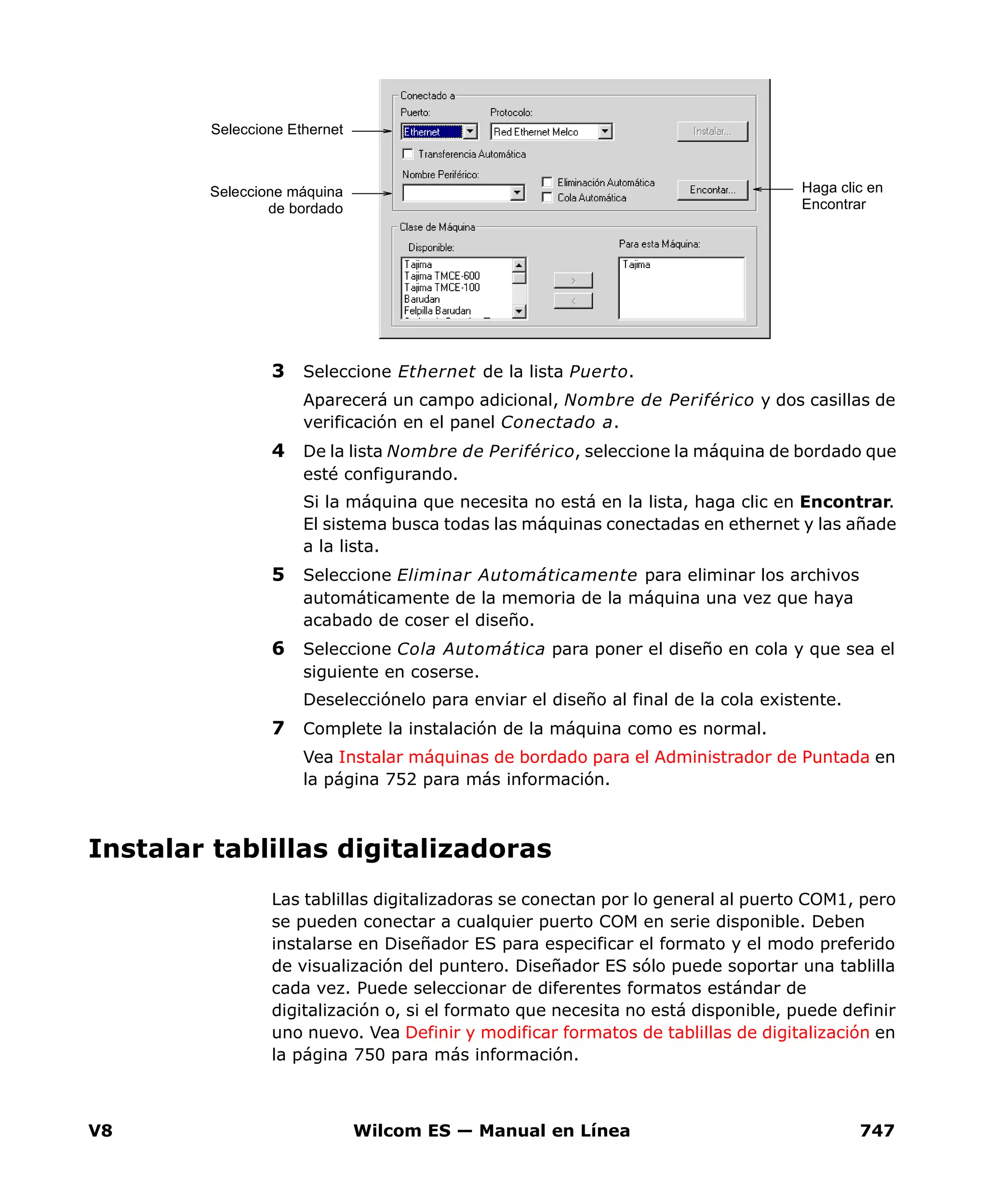 V8 Wilcom ES — Manual en Línea 747
3 Seleccione Ethernet de la lista Puerto.
Aparecerá un campo adicional, Nombre de Periférico y dos casillas de
verificación en el panel Conectado a.
4 De la lista Nombre de Periférico, seleccione la máquina de bordado que
esté configurando.
Si la máquina que necesita no está en la lista, haga clic en Encontrar.
El sistema busca todas las máquinas conectadas en ethernet y las añade
a la lista.
5 Seleccione Eliminar Automáticamente para eliminar los archivos
automáticamente de la memoria de la máquina una vez que haya
acabado de coser el diseño.
6 Seleccione Cola Automática para poner el diseño en cola y que sea el
siguiente en coserse.
Deselecciónelo para enviar el diseño al final de la cola existente.
7 Complete la instalación de la máquina como es normal.
Vea Instalar máquinas de bordado para el Administrador de Puntada en
la página 752 para más información.
Instalar tablillas digitalizadoras
Las tablillas digitalizadoras se conectan por lo general al puerto COM1, pero
se pueden conectar a cualquier puerto COM en serie disponible. Deben
instalarse en Diseñador ES para especificar el formato y el modo preferido
de visualización del puntero. Diseñador ES sólo puede soportar una tablilla
cada vez. Puede seleccionar de diferentes formatos estándar de
digitalización o, si el formato que necesita no está disponible, puede definir
uno nuevo. Vea Definir y modificar formatos de tablillas de digitalización en
la página 750 para más información.
Haga clic en
Encontrar
Seleccione Ethernet
Seleccione máquina
de bordado
 