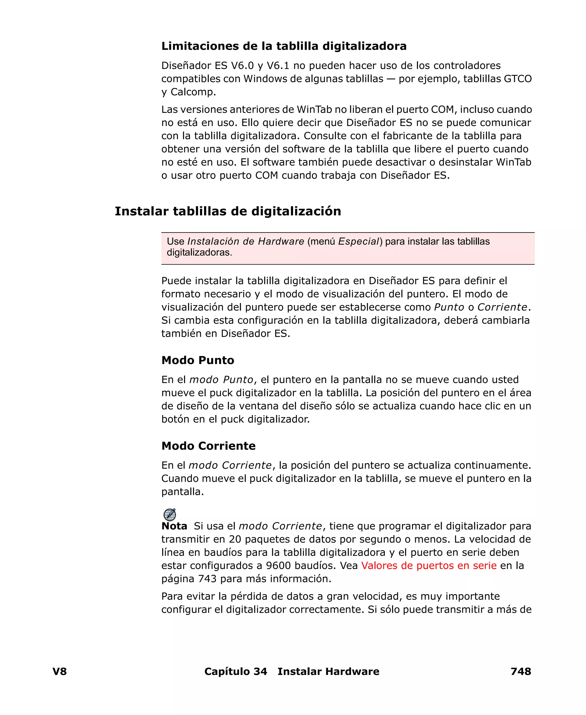 V8 Capítulo 34 Instalar Hardware 748
Limitaciones de la tablilla digitalizadora
Diseñador ES V6.0 y V6.1 no pueden hacer uso de los controladores
compatibles con Windows de algunas tablillas — por ejemplo, tablillas GTCO
y Calcomp.
Las versiones anteriores de WinTab no liberan el puerto COM, incluso cuando
no está en uso. Ello quiere decir que Diseñador ES no se puede comunicar
con la tablilla digitalizadora. Consulte con el fabricante de la tablilla para
obtener una versión del software de la tablilla que libere el puerto cuando
no esté en uso. El software también puede desactivar o desinstalar WinTab
o usar otro puerto COM cuando trabaja con Diseñador ES.
Instalar tablillas de digitalización
Puede instalar la tablilla digitalizadora en Diseñador ES para definir el
formato necesario y el modo de visualización del puntero. El modo de
visualización del puntero puede ser establecerse como Punto o Corriente.
Si cambia esta configuración en la tablilla digitalizadora, deberá cambiarla
también en Diseñador ES.
Modo Punto
En el modo Punto, el puntero en la pantalla no se mueve cuando usted
mueve el puck digitalizador en la tablilla. La posición del puntero en el área
de diseño de la ventana del diseño sólo se actualiza cuando hace clic en un
botón en el puck digitalizador.
Modo Corriente
En el modo Corriente, la posición del puntero se actualiza continuamente.
Cuando mueve el puck digitalizador en la tablilla, se mueve el puntero en la
pantalla.
Nota Si usa el modo Corriente, tiene que programar el digitalizador para
transmitir en 20 paquetes de datos por segundo o menos. La velocidad de
línea en baudíos para la tablilla digitalizadora y el puerto en serie deben
estar configurados a 9600 baudíos. Vea Valores de puertos en serie en la
página 743 para más información.
Para evitar la pérdida de datos a gran velocidad, es muy importante
configurar el digitalizador correctamente. Si sólo puede transmitir a más de
Use Instalación de Hardware (menú Especial) para instalar las tablillas
digitalizadoras.
 